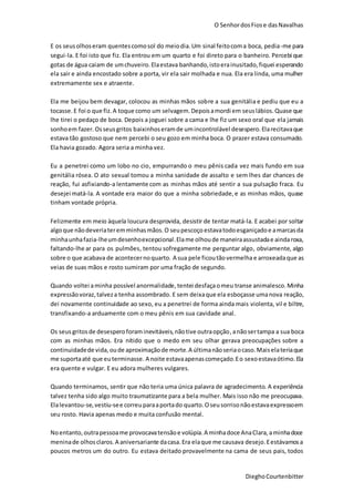 O SenhordosFiose dasNavalhas
DieghoCourtenbitter
E os seusolhoseram quentescomosol do meiodia.Um sinal feitocoma boca, pedia-me para
segui-la. E foi isto que fiz. Ela entrou em um quarto e foi direto para o banheiro. Percebi que
gotas de água caiam de umchuveiro.Elaestava banhando,istoerainusitado,fiquei esperando
ela sair e ainda encostado sobre a porta, vir ela sair molhada e nua. Ela era linda, uma mulher
extremamente sex e atraente.
Ela me beijou bem devagar, colocou as minhas mãos sobre a sua genitália e pediu que eu a
tocasse.E foi o que fiz.A toque como um selvagem.Depoisamordi em seuslábios.Quase que
lhe tirei o pedaço de boca. Depois a joguei sobre a cama e lhe fiz um sexo oral que ela jamais
sonhoem fazer.Osseusgritos baixinhoseramde umincontrolável desespero.Elarecitavaque
estava tão gostoso que nem percebi o seu gozo em minha boca. O prazer estava consumado.
Ela havia gozado. Agora seria a minha vez.
Eu a penetrei como um lobo no cio, empurrando o meu pênis cada vez mais fundo em sua
genitália rósea. O ato sexual tomou a minha sanidade de assalto e sem lhes dar chances de
reação, fui asfixiando-a lentamente com as minhas mãos até sentir a sua pulsação fraca. Eu
desejei matá-la. A vontade era maior do que a minha sobriedade,e as minhas mãos, quase
tinham vontade própria.
Felizmente em meio àquela loucura desprovida, desistir de tentar matá-la. E acabei por soltar
algoque nãodeveriateremminhasmãos.O seupescoço estavatodoesganiçadoe amarcasda
minhaunhafazia-lheumdesenhoexcepcional.Elame olhoude maneiraassustadae aindaroxa,
faltando-lhe ar para os pulmões, tentou sofregamente me perguntar algo, obviamente, algo
sobre o que acabava de acontecernoquarto. A sua pele ficoutãovermelha e arroxeadaque as
veias de suas mãos e rosto sumiram por uma fração de segundo.
Quando voltei aminha possível anormalidade, tentei desfaçaomeu transe animalesco. Minha
expressãovoraz,talveza tenha assombrado. E sem deixaque ela esboçasse umanova reação,
dei novamente continuidade ao sexo, eu a penetrei de forma ainda mais violenta, vil e biltre,
transfixando-a arduamente com o meu pênis em sua cavidade anal.
Os seusgritosde desesperoforaminevitáveis,nãotive outraopção,anãosertampa a sua boca
com as minhas mãos. Era nítido que o medo em seu olhar gerava preocupações sobre a
continuidadede vida,oude aproximaçãode morte.A últimanãoseriaocaso.Maiselateriaque
me suportaaté que euterminasse. A noite estavaapenascomeçado.Eo sexoestavaótimo.Ela
era quente e vulgar. E eu adora mulheres vulgares.
Quando terminamos, sentir que não teria uma única palavra de agradecimento. A experiência
talvez tenha sido algo muito traumatizante para a bela mulher. Mais isso não me preocupava.
Elalevantou-se,vestiu-see correuparaaportado quarto.Oseusorrisonãoestavaexpressoem
seu rosto. Havia apenas medo e muita confusão mental.
Noentanto,outrapessoame provocavatensãoe volúpia.A minhadoce AnaClara,aminhadoce
meninade olhosclaros.A aniversariante dacasa.Era elaque me causava desejo.Eestávamosa
poucos metros um do outro. Eu estava deitado provavelmente na cama de seus pais, todos
 