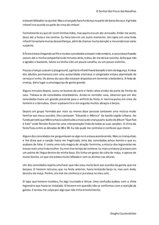 O SenhordosFiose dasNavalhas
DieghoCourtenbitter
estavambêbadosnoquintal.Masacriançadafaziafurdunçonaparte de baixodacasa.A gritaria
infantil era ouvida na parte de cima do imóvel.
Formalmente euquistê-laemminhasmãos,masaquiloeraum ato arriscado.Então me vestir,
desci até a festa e me contive. Eu faria isto em um outro momento. Um rapto em uma festa
infantil levantariamuitasdesconfianças,alémde chamar muitaatenção e me evidenciarcomo
suspeito.
A festaestavachegandoaofime muitosconvidadosestavamindoembora,acasaestavaficando
vaziae até a minhacompanheirade minutosatrás,tratou de me deixarsozinho.Achoque não
a agradei o bastante, talvez eu tenha sido um pouco canalha, ou um pouco violento.
Poucascriançasusavamoplayground,agritariainfantilhaviabaixadootomdabagunça.A mesa
dos adultos permanecia com uma austeridade vitoriana, o congelador estava abarrotado de
cerveja e vinho. Os donos da casa não estavam dispostosem terminar a bebedeira. A festa de
criança, daria lugar a uma bagunça de gente grande.
Alguns minutos depois, ouviu-se buzinas de carro e faróis altos vindos da porta da frente da
casa. Tratava-se de convidados retardatários. Ainda no corredor casa, observei que um dos
convidados trazia um grande presente para a anfitriã da festa. A menina pulou em cima do
homem e o derrubou. Ouvir a palavra tio e em seguida muitos abraços e beijos.
Depois um grupo formado por mais ou menos doze pessoas cantavam uma música muito
familiar aos meus ouvidos. Eles cantavam “Eduardo e Mônica” da banda Legião Urbana. Ao
fundopercebi que Mônicahaviasubstituídoamúsicade criançapelo áudiodoálbum“Que País
é Este” onde Renato Russo faz uma interpretação linda de todas as suas canções. O clima da
festa ficou entre as décadas de 80 e 90. Eu não pude me controlar e confesso que chorei.
Algunsdosconvidadosme perguntavamse algoruimestavaacontecendo.Maisos tranquilizei,
e lhe disse que a canção havia me fragilizado. Uma das convidadas achou bonito o que eu
acabava de falar. E como uma cola magica de atração feminina, a música dos legionários me
trouxe maisuma lindamulher.Eunemtive tempode conhece-la,maisacriatura jáestava com
um palmo de língua dentro da minha boca. Ela tinha um gosto de cidra de maça, e apesar de
muito bonita, vir que ela estava muito bêbada e com os ânimos nas alturas.
Um dos convidadosrepeliuumafazer que não soou muitobem aos ouvidosda garota que me
beijava. O homem retrucou que na festa anterior, havia tentando beija-la, mas sem êxito,
desistiu da moça. Porém, ela mal me conhecia e já estava no meu colo.
O tapa que homem recebeu, foi algo inusitado e tênue. Uma confusão acabou com o clima
legionário que havia se instalado. O homem em questão não se conformou com a rejeição da
garota. E tentou me culpa por algo que não tinha envolvimento.
 