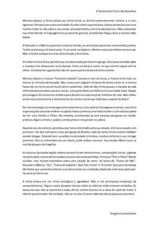O SenhordosFiose dasNavalhas
DieghoCourtenbitter
Minutos depois, a festa voltava ao clima inicial, os ânimos pareciam estar calmos, e o meu
agressor,flertavacomoutraconvidada.Eunão tinhao que reclama.Estavaaosbeijoscomuma
mulherlinda.Eunão sabiao seunome,provavelmente,nemelasabiadomeu.Mas estávamos
nos entendendo. A linguagemera puramente gestual, envolvendo língua, boca e muitas mãos
bobas.
O Eduardo e a Mônica pareciamcriaturas felizes,osseusbeijospareciammovimentosjuvenis.
Tenhocertezaque ali haviaamor. E umamor verdadeiro.Minhainvejaeranítidae consensual.
Mas a minha volúpia era mais direcionada a Ana Clara.
Em falaremAna Clara,percebi que eraobservadoporelaemsegrego.Elaestavasentadasobre
a escada e me olhava com certo desejo. Entre um beijo e outro, vir que ela me seguia com os
olhos. Certamente a garotinha não me queria perto desta estranha mulher.
Minutos depois a música “Faroeste Caboclo” tomava o tom da festa, a música tinha mais ou
menos11 minutosde duração. Mas nunca ouvir alguémreclamarde tentar canta-la.A música
falava de um tema social muito sério e polêmico. João de São Cristo passou a metade da vida
sofrendopreconceitossociaise raciais,umaparte delasnainfânciaemsuacidade natal.Depois
personagem da música foi embora para Brasília na esperança de melhora de vida. Mas sofreu
ainda mais preconceito e afastamento do núcleo social que habitava a capital do Brasil.
Noinícioconsegui umempregocomocarpinteiro, oseusaláriomal pagavaascontas,mastinha
esperançade umavidamelhornacapital.Haviaconheciaumalindamulhere comelafaziaplana
de ter uma família e filhos. No entanto, envolvendo-se com pessoas perigosas na cidade,
praticou alguns crimes e acabou sendo preso e estuprado na cadeia.
Quandosaiu do cárcere,percebeuque haviasidotraído pelasua amada, elahaviacasado com
jeremias. Um dos traficantes mais perigosos de Brasília. João de Santo Cristo resolve também
vender drogas. Estando bem-sucedido na atividade criminosa, resolve confortar o seu inimigo
jeremias. Eles se enfrentam em um duelo, onde ambos morrem. Sua amada Maria Lucia se
suicida despois da tragédia.
As músicas da banda legião urbana sempre foram obras primas, composições únicas, algumas
romantizadas,outrasdemonizadase outrasmal compreendidas.A música“Paise Filhos”falade
suicídio, mas muitos entendem como uma canção de amor. As letras de “Flores do Mal”,
Eduardo e Mônica,“Giz”, “Faroeste Caboclo”,Que País é Este” e “A Fonte”possuemtemáticas
tãofortesque somenteentendiasuanaturezade seuconteúdo,depoisde vinte anosapósouvi-
las pela primeira vez.
A festa estava em um clima nostálgico e agradável. Mas o sol principiava mudanças de
comportamento. Alguns casais desejam transar sobre as cadeiras onde estavam sentados. Os
donos da casa não se opunham a nada. Afinal, ontemmesmo,fiz a cama do casal de motel. E
não foi questionado. Na verdade, não sei se eles ficaram sabendo desta pequena aventura.
 