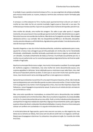O SenhordosFiose dasNavalhas
DieghoCourtenbitter
A verdade é que o paraíso emocional estava no fim, e as asas angelicais da volúpia produzidas
pela música metal contra as nuvens, traduzia o termino dos romances recém-formados pela
festa infantil.
A cerveja e o vinho estavam no fim e muitos casais queriam terminar o dia em um motel. A
mulher ao meu lado me fez um convite inusitado. Sugeriu que eu fosse até a sua casa. Ela
enfatizavaque moravasozinha.Eque emseuquarto havia inúmeros brinquedos para brincar.
Uma mulher de atitude, uma mulher de coragem. Ela sabia o que sabe queria. E naquele
momento,elasussurravaemmeuouvidoque queriamuitome fuder.Geralmentesoueuquem
faloestasloucurasnosouvidosdasmulheres.Masdestavezfuipegode surpresar.Nãocoloquei
obstáculos contra a sua vontade. Nós nos despedimos da Mônica e do Eduardo, desejamos
muitosanosde vidapara a anfitriãdafesta.Agradecemospelanoitada.Enosdeslocamosaté a
casa da louca que me beijava.
Quando chegamos a casa da minha linda desconhecida, evoluímos rapidamente para o sexo,
aquela foi a transa mais selvagem que já tinha praticado em minha vida. Eu fui literalmente
chicoteado, esbofeteado, mordido, beliscado, queimadocom ceras e cigarros, penetrado com
um vibrador, insultado verbalmente de todas as formas e humilhado sexualmente por ela. A
mulhereraumcachorrode rua.Eu nuncahaviapassadoporalgodestaforma.Aofinal me sentir
violado e fragilizado.
Aquiloeraumaexperiêncianovae vulgar,masmuitointeressantee saudável. Eusempre gostei
de mulheres vulgares e indomáveis, mas esta mulher de nome desconhecido causou uma
surpresa agradável e delicioso. Seria indelicado que eu mostrasse o que sabia fazer,meu nível
de loucura ficava bem próximo ao dela. É claro que os seus eram muito mais quentes que os
meus, mas mesmo assim seria uma briga qualificar o mais agressivo e violento.
Aproveiteique estávamos nacozinhae fizumacaipirinhapararelaxamos,afinal,nãoé tododia
que nosdeparamoscomuma lobatão quente nacama comoestamulher.Omaisincrível é que
nemeuperguntei oseunome e nemelaperguntouomeu,mas issonãoimportava.Quase não
falávamos, nossa linguagemera puramente sexual.A cama era um reduto de dois animais em
um cio frenético e voraz.
Mas uma outra questão me incomodava, eu estava feliz com a desconhecida, mas também
estavaincompletosemaminhaAnaClara.Masistoeuresolverianaqueledia.Euestavadecidido
em tê-la.E a jovemdesconhecidaseriaomeu álibi.Pedira minha lindadesconhecidaparame
acompanharemalgumasrodadasde caipirinhas.Algoque foiprontamente aceito,após algumas
quatorze dosesde álcool,estávamosliteralmentebêbadose insanos.Estaeraa hora exatapara
colocar um sonífero em sua bebida e ir à caça de minha bela Ana Clara.
A minha bela dama de fogo quente, queria mais sexo em sua cama, eu não negaria isto, mas
desta vez eu tomaria as rédeas, faria sexo com ela até ela sentir dor e se negasse a continuar.
Depoisque elaapagasse e dormisse.Eu colocariao meuplanoem ação. Eu iriaatrás de minha
Ana Clara.
 