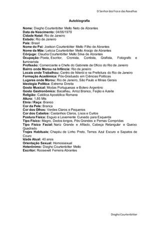 O SenhordosFiose dasNavalhas
DieghoCourtenbitter
Autobiografia
Nome: Diegho Courtenbitter Mello Neto de Abrantes
Data de Nascimento: 04/06/1979
Cidade Natal: Rio de Janeiro
Estado: Rio de Janeiro
País: Brasil
Nome do Pai: Joelson Courtenbitter Mello Filho de Abrantes
Nome da Mãe: Leticia Courtenbitter Mello Araújo de Abrantes
Cônjuge: Claudia Courtenbitter Mello Silva de Abrantes
Ocupação: Poeta, Escritor, Cronista, Contista, Grafista, Fotografo e
Iluminarista
Profissão: Comerciante e Chefe do Gabinete de Oficio do Rio de Janeiro
Bairro onde Morou na Infância: Rio de janeiro
Locais onde Trabalhou: Centro de Niterói e na Prefeitura do Rio de Janeiro
Formação Acadêmica: Pós-Graduado em Ciências Politicas
Lugares onde Morou: Rio de Janeiro, São Paulo e Minas Gerais
Ideologia Política: Extrema Direita
Gosto Musical: Modas Portuguesas e Bolero Argentino
Gosto Gastronômico: Bacalhau, Arroz Branco, Feijão e Azeite
Religião: Católica Apostólica Romana
Altura: 1,85 Mts
Etnia / Raça: Branco
Cor da Pele: Branca
Cor dos Olhos: Verdes Claros e Pequenos
Cor dos Cabelos: Castanhos Claros, Lisos e Curtos
Postura Física: Esguio e Levemente Curvado para Esquerda
Tipo Físico: Magro, Dedos longos, Pés Grandes e Pernas Compridas
Tipo Físico Facial: Nariz Grande e Afilado, Cabeça Retangular e Queixo
Quadrado
Trajes Habituais: Chapéu de Linho Preto, Ternos Azul Escuro e Sapatos de
Couro
Idade Atual: 40 anos
Orientação Sexual: Homossexual
Heterônimo: Diegho Courtenbitter Mello
Escritor: Roosevelt Ferreira Abrantes
 