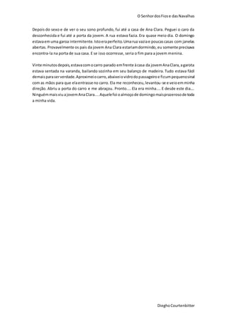 O SenhordosFiose dasNavalhas
DieghoCourtenbitter
Depois do sexo e de ver o seu sono profundo, fui até a casa de Ana Clara. Peguei o caro da
desconhecida e fui até a porta da jovem. A rua estava fazia. Era quase meio dia. O domingo
estavaemuma garoa intermitente.Istoeraperfeito.Umarua vaziae poucascasas com janelas
abertas. Provavelmente os pais da jovem Ana Clara estariamdormindo, eu somente precisava
encontra-la na porta de sua casa. E se isso ocorresse, seria o fim para a jovem menina.
Vinte minutosdepois,estavacomocarro parado emfrente àcasa da jovemAnaClara,agarota
estava sentada na varanda, bailando sozinha em seu balanço de madeira. Tudo estava fácil
demaisparaserverdade.Aproximeiocarro,abaixeiovidrodopassageiroe fizumpequenosinal
com as mãos para que elaentrasse no carro. Ela me reconheceu,levantou-se e veioemminha
direção. Abriu a porta do carro e me abraçou. Pronto.... Ela era minha.... E desde este dia....
NinguémmaisviuajovemAnaClara....Aquelefoi oalmoçode domingomaisprazerosode toda
a minha vida.
 