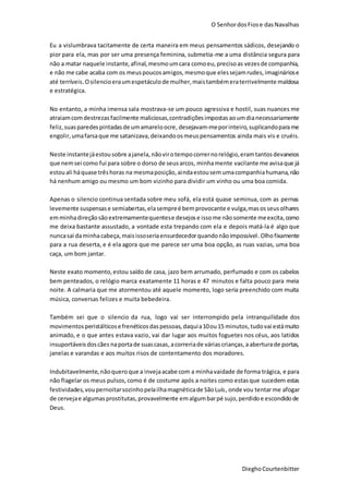 O SenhordosFiose dasNavalhas
DieghoCourtenbitter
Eu a vislumbrava tacitamente de certa maneira em meus pensamentos sádicos, desejando o
pior para ela, mas por ser uma presença feminina, submetia-me a uma distância segura para
não a matar naquele instante,afinal,mesmoumcara comoeu,precisoas vezesde companhia,
e não me cabe acaba com os meuspoucosamigos, mesmoque elessejamrudes,imagináriose
até terríveis.Osilencioeraumespetáculode mulher,maistambémeraterrivelmente maldosa
e estratégica.
No entanto, a minha imensa sala mostrava-se um pouco agressiva e hostil, suas nuances me
atraiamcomdestrezas facilmente maliciosas,contradiçõesimpostasaoumdianecessariamente
feliz,suasparedespintadasde umamareloocre, desejavam-meporinteiro,suplicandoparame
engolir,umafarsaque me satanizava, deixandoosmeuspensamentos ainda mais vis e cruéis.
Neste instantejáestousobre ajanela, nãovirotempocorrernorelógio,eramtantosdevaneios
que nemsei como fui para sobre o dorso de seusarcos, minhamente vacilante me avisaque já
estouali háquase trêshoras na mesmaposição,aindaestousem umacompanhiahumana,não
há nenhum amigo ou mesmo um bom vizinho para dividir um vinho ou uma boa comida.
Apenas o silencio continua sentada sobre meu sofá, ela está quase seminua, com as pernas
levemente suspensase semiabertas,elasempreé bemprovocante e vulga,masosseusolhares
emminhadireçãosãoextremamentequentese desejose issome nãosomente meexcita,como
me deixa bastante assustado, a vontade esta trepando com ela e depois matá-la é algo que
nuncasai daminhacabeça,maisissoseriaensurdecedorquandonãoimpossível.Olhofixamente
para a rua deserta, e é ela agora que me parece ser uma boa opção, as ruas vazias, uma boa
caça, um bom jantar.
Neste exato momento,estou saído de casa, jazo bem arrumado, perfumado e com os cabelos
bem penteados, o relógio marca exatamente 11 horas e 47 minutos e falta pouco para meia
noite. A calmaria que me atormentou até aquele momento, logo seria preenchido com muita
música, conversas felizes e muita bebedeira.
Também sei que o silencio da rua, logo vai ser interrompido pela intranquilidade dos
movimentos peristálticosefrenéticosdaspessoas,daquia10ou15 minutos, tudovai estámuito
animado, e o que antes estava vazio, vai dar lugar aos muitos foguetes nos céus, aos latidos
insuportáveisdoscães naportade suascasas,acorreriade váriascrianças,aaberturade portas,
janelas e varandas e aos muitos risos de contentamento dos moradores.
Indubitavelmente,nãoqueroque a invejaacabe com a minhavaidade de forma trágica, e para
não flagelar os meus pulsos,como é de costume após a noites como estasque sucedem estas
festividades,voupernoitarsozinhopelailhamagnéticade SãoLuís, onde vou tentarme afogar
de cervejae algumasprostitutas,provavelmente emalgumbarpé sujo, perdidoe escondidode
Deus.
 