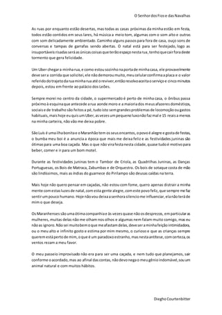 O SenhordosFiose dasNavalhas
DieghoCourtenbitter
As ruas por enquanto estão desertas, mas todas as casas próximas da minha estão em festa,
todos estão contidos em seus lares, há música a meio tom, algumas com o som alto e outras
com som delicadamente ambientado. Caminho alguns passospara fora de casa, ouço sons de
conversas e tampas de garrafas sendo abertas. O natal está para ser festejado, logo as
insuportáveis risadasseráasúnicascoisasque terãoespaçonestarua,tenhoquecairforadeste
tormento que gera felicidade.
Um Uber chegara minharua,e como estousozinhonaportade minhacasa, ele provavelmente
deve sera corrida que solicitei,ele nãodemoroumuito,meucelularconfirmaaplaca e o valor
referido dotrajetodaruaminharua até oreviver,entãoresolvoaceitaoserviçoe cincominutos
depois, estou em frente ao palácio dos Leões.
Sempre morei no centro da cidade, o supermercado é perto de minha casa, o ônibus passa
próximoà esquinaque antecede arua aonde moro e a maioriados meusafazeres domésticos,
sociaise de trabalho são feitosa pé, tudoisto semgrandesproblemasde locomoçãoougastos
habituais,maishoje euquisumUber,asvezesumpequenoluxonãofazmal e 15 reaisa menos
na minha carteira, não vão me deixa pobre.
SãoLuís é umailhabonitae oMaranhãotem osseusencantos,opovoé alegre e gostade festas,
o bumba meu boi é a anuncia a época que mais me deixa feliz e as festividades juninas são
ótimaspara uma boa caçada. Mas o que não virafestanesta cidade,quase tudoé motivopara
beber, comer e ir para um bom motel.
Durante as festividades juninas tem o Tambor de Criola, as Quadrilhas Juninas, as Danças
Portuguesas, os Bois de Matraca, Zabumbas e de Orquestra. Os bois de sotaque costa de mão
são lindíssimos, mais as índias do guarnece do Pirilampo são deusas caídas na terra.
Mais hoje não quero pensar em caçadas, não estou com fome, quero apenas distrair a minha
mente comestasluzesde natal,com esta gente alegre,comeste povo feliz,que sempre me faz
sentirumpouco humano. Hoje nãovou deixaasenhorasilenciome influenciar,elanãoteráde
mim o que deseja.
OsMaranhenses sãoumaótimacompanhiae às vezesquase nãoosdesprezos, emparticularas
mulheres, muitas delas não me olham nos olhos e algumas nem falam muito comigo, mas eu
nãoas ignoro.Nãosei muitobemoque meafastamdelas,deveseraminhafeiçãointimidadora,
ou o meu alto e infinito gosto e estima por mim mesmo, o curioso e que as crianças sempre
queremestápertode mim,oque é um paradoxoestranho,masnestaantítese,comcerteza,os
ventos rezam a meu favor.
O meu passeio improvisado não era para ser uma caçada, e nem tudo que planejamos, sair
conforme oacordado,mas ao afinal dascontas, nãodevonegao meugênioindomável,souum
animal natural e com muitos hábitos.
 