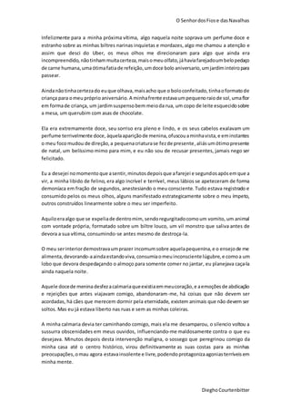 O SenhordosFiose dasNavalhas
DieghoCourtenbitter
Infelizmente para a minha próxima vítima, algo naquela noite soprava um perfume doce e
estranho sobre as minhas biltres narinas inquietas e mordazes, algo me chamou a atenção e
assim que desci do Uber, os meus olhos me direcionaram para algo que ainda era
incompreendido, nãotinhammuitacerteza,maisomeuolfato,jáhaviafarejadoumbelopedaço
de carne humana, umaótimafatiade refeição,umdoce bolo aniversario,umjardiminteiropara
passear.
Aindanãotinhacertezado euque olhava,maisacho que o boloconfeitado,tinhaoformatode
criança para omeu próprioaniversário. A minhafrente estavaumpequenoraiode sol,umaflor
em formade criança, um jardimsuspensobem meioda rua, um copo de leite esquecidosobre
a mesa, um querubim com asas de chocolate.
Ela era extremamente doce, seu sorriso era pleno e lindo, e os seus cabelos exalavam um
perfume terrivelmente doce, àquelaapariçãode menina,ofuscouaminhavista,e eminstantes
o meu focomudou de direção,a pequenacriaturase fezde presente,aliásumótimopresente
de natal, um belíssimo mimo para mim, e eu não sou de recusar presentes, jamais nego ser
felicitado.
Eu a desejei nomomento que asentir,minutosdepoisque afarejei e segundosapós emque a
vir, a minha libido de felino, era algo incrível e terrível, meus lábios se apeteceram de forma
demoníaca em fração de segundos, anestesiando o meu consciente. Tudo estava registrado e
consumido pelos os meus olhos, alguns manifestado estrategicamente sobre o meu ímpeto,
outros construídos linearmente sobre o meu ser imperfeito.
Aquiloeraalgo que se expeliade dentromim, sendoregurgitadocomoum vomito, um animal
com vontade própria, formatado sobre um biltre louco, um vil monstro que saliva antes de
devora a sua vítima, consumindo-se antes mesmo de destroça-la.
O meu serinteriordemostravaumprazer incomumsobre aquelapequenina,e o ensejode me
alimenta,devorando-aaindaestandoviva, consumiaomeuinconscientelúgubre,e comoa um
lobo que devora despedaçando o almoço para somente comer no jantar, eu planejava caça-la
ainda naquela noite.
Aquele docede meninadesfezacalmariaqueexistiaemmeucoração,e aemoçõesde abdicação
e rejeições que antes viajavam comigo, abandonaram-me, há coisas que não devem ser
acordadas, há cães que merecem dormir pela eternidade, existem animais que não devem ser
soltos. Mas eu já estava liberto nas ruas e sem as minhas coleiras.
A minha calmaria devia ter caminhando comigo, mais ela me desamparou, o silencio voltou a
sussurra obscenidades em meus ouvidos, influenciando-me maldosamente contra o que eu
desejava. Minutos depois desta intervenção maligna, o sossego que peregrinou comigo da
minha casa até o centro histórico, virou definitivamente as suas costas para as minhas
preocupações,omau agora estavainsolente e livre, podendoprotagonizaagoniasterríveis em
minha mente.
 