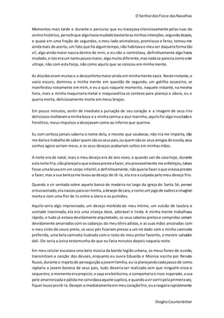 O SenhordosFiose dasNavalhas
DieghoCourtenbitter
Momentos mais tarde e durante o percurso que eu tracejava silenciosamente pelas ruas do
centrohistórico, percebique algohaviamudadobastanteasminhasintenções,segundodepois,
e quase em uma fração de segundos, o meu lado animalesco, promiscuo e feroz, tomou-me
aindamais de acerto, um fato que há algumtempo,não habitavao meuser daquelaformatão
vil, algo ainda maior nascia dentro de mim, e eu não o controlava, definitivamente algo havia
mudado,e istoeraum tanto poucomaior, algomuitodiferente,masnadase parecia comoeste
ultraje, não com esta força, não como aquilo que se colocou em minha mente.
As dúvidaseram muitase o desconfortomaiorainda em minhamente vazia. Neste instante, o
vazio escuro, dominou a minha mente em questão de segundo, um gatilho assassino, se
manifestou novamente em mim, e eu a quis naquele momento, naquele instante, na mesma
hora, mais a minha maquinaria metal e maquiavélica se conteve para planeja o obvio, eu a
queria morta, deliciosamente morta em meus braços.
Em pouco minutos, sentir de imediato a pulsação de seu coração e a imagem de seus rins
deliciososmolharamaminhaboca e a minhacamisa a azul marinho,aquilofoi algoinusitadoe
frenético, meus impulsos a desejavam como ao inferno que queima.
Eu com certeza jamais saberia o nome dela, e mesmo que soubesse,não iria me importa, não
me dariao trabalhode saberquemsãoosseuspais,ouquemsãoos seusamigosde escola,seus
sonhos agora seriam meus, e os seus desejos acabariam soltos em minhas mãos.
A noite era de natal, mais o meu desejo era de ano novo, e quando sair de casa hoje, durante
estanoite fria,nãoplanejeioque estavapresteafazer,ela provavelmente me enfeitiçou,talvez
fosse umabruxaemum corpo infantil,e definitivamente,nãoqueria fazeroque estavaprestes
a fazer,mas a sua belezame levouaodesejo de tê-la, ela era a culpada pelo meu desejo frio.
Quando a vir sentada sobre aquele banco de madeira no largo da igreja do Santa Sé, pensei
entusiasmado,elanasceu paraserminha,adesejei decara,e comoumjogode xadrezaimaginei
morta e com uma flor de lis entre o útero e os pulmões.
Aquilo seria algo improvisado, um desejo mórbido do meu íntimo, um vulcão de lascívia e
vontade inanimada, ela era uma criança doce, adorável e linda. A minha mente trabalhava
rápido, e tudo já estava devidamente arquitetado, os seus cabelos pretose compridos seriam
devidamente amarradoscom os cadarços do meu tênis adidas,e as suas mãos ancoradas com
o meu cinto de couro preto, os seus pés ficariam presos a um nó dado com a minha camiseta
preferida, uma bela camiseta ilustrada com o rosto do meu pintor favorito, o mestre salvador
dali. Ele seria a única testemunha do que eu faria minutos depois naquela noite.
Em meu celular escutava uma bela música da banda legião urbana, os meus fones de ouvido,
transmitiam a canção dos deuses, enquanto eu ouvia Eduarda e Monica escrita por Renato
Russo,durante o trajetode perseguiçãoajovemfamília,eu ia planejandocadapasso de como
raptaria a jovem boneca de seus pais, tudo deveria ser realizado sem que ninguém visse o
sequestro,omomentoerapropicio,e caça erabelíssima,e comportariaorisco esperado,asua
pele amarronzadae pálidame convidavaaquelesuplicio,e quandoavirsorrirpelaprimeiravez,
fiquei loucopratê-la.Desejei-aimediatamenteemmeucoraçãofrio,euarasgariarapidamente
 
