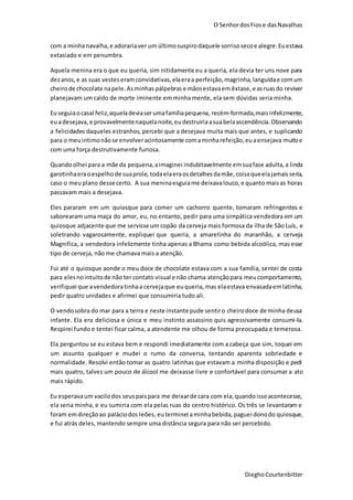 O SenhordosFiose dasNavalhas
DieghoCourtenbitter
com a minhanavalha,e adorariaver um últimosuspirodaquele sorrisosecoe alegre.Euestava
extasiado e em penumbra.
Aquela menina era o que eu queria, sim nitidamente eu a queria, ela devia ter uns nove para
dezanos,e as suas vesteseramconvidativas,elaeraa perfeição,magrinha,languidae comum
cheirode chocolate napele.Asminhas pálpebras e mãosestavaem êxtase,e asruasdo reviver
planejavam um caldo de morte iminente em minha mente, ela sem dúvidas seria minha.
Euseguiaocasal feliz,aqueladeviaserumafamíliapequena, recém-formada,mais infelizmente,
euadesejava, e provavelmentenaquelanoite,eudestruiriaasuabelaascendência.Observando
a felicidades daqueles estranhos, percebi que a desejava muita mais que antes, e suplicando
para o meuintimonãose envolveracintosamente comaminharefeição,euaensejava muitoe
com uma força destrutivamente furiosa.
Quandoolhei para a mãe da pequena,aimaginei indubitavelmente emsuafase adulta, a linda
garotinhaeraoespelhode suaprole, todaelaeraosdetalhesdamãe, coisaqueelajamaisseria,
caso o meu plano desse certo. A sua meninaesguiame deixavalouco,e quanto maisas horas
passavam mais a desejava.
Eles pararam em um quiosque para comer um cachorro quente, tomaram refringentes e
saborearam uma maça do amor, eu, no entanto, pedir para uma simpática vendedora em um
quiosque adjacente que me servisse um copão da cerveja mais formosa da ilha de São Luís, e
soletrando vagarosamente, expliquei que queria, a amarelinha do maranhão, a cerveja
Magnifica, a vendedora infelizmente tinha apenas a Bhama como bebida alcoólica, mas esse
tipo de cerveja, não me chamava mais a atenção.
Fui até o quiosque aonde o meu doce de chocolate estava com a sua família, sentei de costa
para elesnointuitode não ter contato visual e não chama atençãopara meucomportamento,
verifiquei que avendedoratinhaa cervejaque euqueria, mas elaestava envasadaemlatinha,
pedir quatro unidades e afirmei que consumiria tudo ali.
O vendosobra do mar para a terra e neste instante pude sentiro cheirodoce de minha deusa
infante. Ela era deliciosa e única e meu instinto assassino quis agressivamente consumi-la.
Respirei fundo e tentei ficar calma, a atendente me olhou de forma preocupada e temerosa.
Ela perguntou se eu estava bem e respondi imediatamente com a cabeça que sim, toquei em
um assunto qualquer e mudei o rumo da conversa, tentando aparenta sobriedade e
normalidade. Resolvi então tomar as quatro latinhas que estavam a minha disposição e pedi
mais quatro, talvez um pouco de álcool me deixasse livre e confortável para consumar a ato
mais rápido.
Eu esperavaum vacilodos seuspaispara me deixarde cara com ela,quandoissoacontecesse,
ela seria minha, e eu sumiria com ela pelas ruas do centro histórico. Os três se levantaram e
foram emdireçãoao paláciodos leões,euterminei aminhabebida,paguei donodo quiosque,
e fui atrás deles, mantendo sempre uma distância segura para não ser percebido.
 