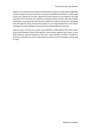 O SenhordosFiose dasNavalhas
DieghoCourtenbitter
Depoisomeuinstintoanimalse deliciouintimamentecomapressae osabordelaeraalgoúnico
e sublime,depoisé claroque improviseie comohaviaplanejadoanteriormente,aamarrei pelos
pulsos com o cadarço de meu tênis, depois lhe fiz dozestranças em suas madeixas e em cada
uma delaslhe fizum broche com folhasde uma planta que havia no local, todaselasimitavam
oformatode rosas,depois nãovacilei lhe abriroabdomee usandoumcortadorde unhapessoal,
retire-lhe parte das tripas, arranque-lhe um dos rins e em seguida depositei no meio de seu
estomago, uma outra imitação de rosa que fiz com as folhas daquele mamoeiro.
Depoisde comer um de seus rins,deite-me aoladodelae aindaeufóricoe feliz,atrevi-meem
beija-la ardentemente, foram os dez segundos mais excitante e gostoso que já sentir, os seus
olhos pequenos pareciam deseja-me, mais como estava bastante irresoluto, levantei-me e
caminhei emdireçãoameucarro. O atoestavaconsumadoe umfimfelizalegrouaminhanoite
de natal.
 