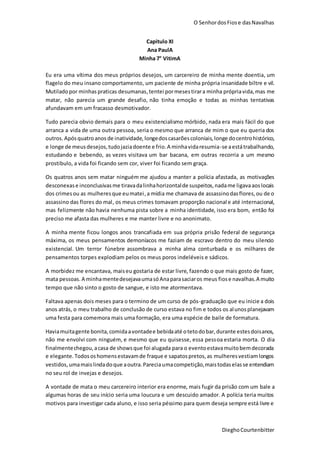 O SenhordosFiose dasNavalhas
DieghoCourtenbitter
Capitulo XI
Ana PaulA
Minha 7° VitimA
Eu era uma vítima dos meus próprios desejos, um carcereiro de minha mente doentia, um
flagelo do meu insano comportamento, um paciente de minha própria insanidade biltre e vil.
Mutiladopor minhas praticas desumanas,tentei pormesestirara minha própriavida,mas me
matar, não parecia um grande desafio, não tinha emoção e todas as minhas tentativas
afundavam em um fracasso desmotivador.
Tudo parecia obvio demais para o meu existencialismo mórbido, nada era mais fácil do que
arranca a vida de uma outra pessoa, seria o mesmo que arranca de mim o que eu queria dos
outros.Apósquatroanos de inatividade, longedoscasarõescoloniais,longe docentrohistórico,
e longe de meusdesejos,tudojaziadoente e frio.A minhavidaresumia-se aestátrabalhando,
estudando e bebendo, as vezes visitava um bar bacana, em outras recorria a um mesmo
prostibulo, a vida foi ficando sem cor, viver foi ficando sem graça.
Os quatros anos sem matar ninguém me ajudou a manter a polícia afastada, as motivações
desconexase inconclusivasme tiravadalinhahorizontalde suspeitos,nadame ligavaaoslocais
dos crimesou as mulheresque eumatei,a mídia me chamava de assassinodasflores,ou de o
assassino das flores do mal, os meus crimes tomavam proporção nacional e até internacional,
mas felizmente não havia nenhuma pista sobre a minha identidade, isso era bom, então foi
preciso me afasta das mulheres e me manter livre e no anonimato.
A minha mente ficou longos anos trancafiada em sua própria prisão federal de segurança
máxima, os meus pensamentos demoníacos me faziam de escravo dentro do meu silencio
existencial. Um terror fúnebre assombrava a minha alma conturbada e os milhares de
pensamentos torpes explodiam pelos os meus poros indeléveis e sádicos.
A morbidez me encantava, maiseu gostaria de estar livre, fazendo o que mais gosto de fazer,
mata pessoas. A minhamentedesejavaumasóAnaparasaciaros meus fiose navalhas.A muito
tempo que não sinto o gosto de sangue, e isto me atormentava.
Faltava apenas dois meses para o termino de um curso de pós-graduação que eu inicie a dois
anos atrás, o meu trabalho de conclusão de curso estava no fim e todos os alunosplanejavam
uma festa para comemora mais uma formação, era uma espécie de baile de formatura.
Haviamuitagente bonita,comidaavontadee bebidaaté otetodobar,durante estesdoisanos,
não me envolvi com ninguém, e mesmo que eu quisesse, essa pessoa estaria morta. O dia
finalmentechegou,acasa de showsque foi alugada para o eventoestavamuitobemdecorada
e elegante.Todososhomensestavamde fraque e sapatospretos,as mulheresvestiamlongos
vestidos,umamaislindadoque aoutra.Pareciaumacompetição,maistodaselasse entendiam
no seu rol de invejas e desejos.
A vontade de mata o meu carcereiro interior era enorme, mais fugir da prisão com um bale a
algumas horas de seu início seria uma loucura e um descuido amador. A polícia teria muitos
motivos para investigar cada aluno, e isso seria péssimo para quem deseja sempre está livre e
 