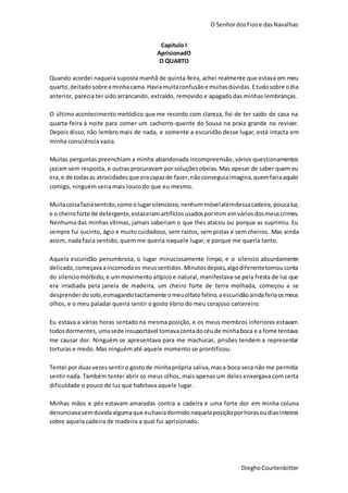 O SenhordosFiose dasNavalhas
DieghoCourtenbitter
Capitulo I
AprisionadO
O QUARTO
Quando acordei naquela suposta manhã de quinta-feira, achei realmente que estava em meu
quarto, deitadosobre aminhacama.Haviamuitaconfusãoe muitasdúvidas.Etudosobre odia
anterior, parecia ter sido arrancando, extraído, removido e apagado das minhas lembranças.
O último acontecimento metódico que me recordo com clareza, foi de ter saído de casa na
quarta-feira à noite para comer um cachorro-quente do Sousa na praia grande no reviver.
Depois disso, não lembro mais de nada, e somente a escuridão desse lugar, está intacta em
minha consciência vazia.
Muitas perguntas preenchiam a minha abandonada incompreensão,vários questionamentos
jaziam sem resposta, e outras procuravam por soluçõesobvias. Mas apesar de saber quem eu
era,e de todas as atrocidadesque eracapazde fazer,nãoconseguiaimagina,quemfariaaquilo
comigo, ninguém seria mais louco do que eu mesmo.
Muitacoisafaziasentido,comoolugarsilencioso, nenhummóvelalémdessacadeira, poucaluz,
e o cheiroforte de detergente,estaseramartifíciosusadospormim emvários dosmeus crimes.
Nenhuma das minhas vítimas, jamais saberiam o que lhes atacou ou porque as suprimiu. Eu
sempre fui sucinto, ágio e muito cuidadoso, sem rastos, sem pistas e sem cheiros. Mas ainda
assim, nada fazia sentido, quem me queria naquele lugar, e porque me queria tanto.
Aquela escuridão penumbrosa, o lugar minuciosamente limpo, e o silencio absurdamente
delicado,começavaaincomodaos meussentidos.Minutosdepois,algodiferentetomouconta
do silenciomórbido,e um movimento atípico e natural, manifestava-se pela fresta de luz que
era irradiada pela janela de madeira, um cheiro forte de terra molhada, começou a se
desprenderdosolo,esmagandotacitamente omeuolfatofelino,aescuridãoaindaferiaosmeus
olhos, e o meu paladar queria sentir o gosto ébrio do meu corajoso carcereiro.
Eu estava a várias horas sentado na mesma posição, e os meus membros inferiores estavam
todosdormentes, umasede insuportável tomavacontadocéude minhaboca e a fome tentava
me causar dor. Ninguém se apresentava para me machucar, prisões tendem a representar
torturas e medo. Mas ninguém até aquele momento se prontificou.
Tentei por duasvezes sentiro gostode minhaprópria saliva,masa boca seca não me permitia
sentir nada. Também tentei abrir os meus olhos, mais apenas um deles enxergava com certa
dificuldade o pouco de luz que habitava aquele lugar.
Minhas mãos e pés estavam amaradas contra a cadeira e uma forte dor em minha coluna
denunciavasemdúvidaalgumaque euhaviadormido naquelaposiçãoporhorasou diasinteiros
sobre aquela cadeira de madeira a qual fui aprisionado.
 