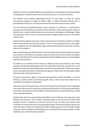 O SenhordosFiose dasNavalhas
DieghoCourtenbitter
caçando. Asminhasintempestividadesinsanasdeveriamsercontroladas,maisosilenciosempre
se desfaçava de uma bela mulher para me atormentar o juízo e as minhas carências.
Um demônio mirim saltitava alegremente dentro do meu crânio, as dores de cabeça
aumentavam enquanto eu bebia um Martini 1981, o infante demoníaco delirava com a
possibilidade de liberta-lo, um fato que soava como permissão para mais atos insanos.
Um crime dentro da faculdade chamaria muito a atenção, e as câmeras e o amontoado de
pessoas seria uma ingerência e descuido. Enfimo DJ colocou música para esquenta a festa, os
homens eram a maioria, bebidas eram um chamariz para a embriagues e libertinagem. Todos
nós queríamos encher a cara e se tivéssemos oportunidadesfaríamos sexo com as meninas
naquela noite.
O baile estavanoauge de sualoucura,todosestavapresentee muitobem vestidose animados,
havia cervejas apenas nas mesas dos homens, isto é, na mesa de alguns homens, pois alguns
eram evangélicose muitoresguardados,algosemelhante observadonamaioriadas mulheres,
maioria era evangélica.
Mais o pecadoé algoque todoscometeme estamostodossujeitosafazermospelomenosuma
vezna vida,háumdemônioe umanjopara cada servivente naterra,somostodosumaespécie
de anjose demôniosdenósmesmos,estandodecertaformafadadosapecare aerraemalguma
fase de nossa existência.
Foi então que um demônio interior tomou as rédeas de meus pensamentos e das minhas
emoções,euhavia planejadoalgopara dar uma esquentadanosânimos,o ponche era a única
bebidamaispróximode algoalcoólicoque asmeninasestavambebendo.Etodaselasestavam
com osseuscoposcheiosdisso.Entãosuborneiogarçom, comprei doislitrosde Vodkae resolvi
batiza o ponche do baile de formatura.
O serviço estava pronto, agora eu esperaria pacientemente o efeito da bebida, o resto da
história, eu saberia contar ao fim desse jogo de cartas, o fato do que fazer depois com os
resultados seria algo fácil e confortável.
Uma delasseriaminhaaquelanoite,umdessessorrisos teriaaminhapinturaeternizadasobre
o seucorpo. Mais quemeuescolheria,quemestaria àaltura de ser maisuma de minhasflores,
quemserviriade telaparaaminhamoldura.Felizmente paraomeuprazerdemoníaco,istonão
seria um grande problema.
Quandovoltei dobar fui surpreendidoporAnaAlicia, elaeralindíssima,comtraçosfinos,rosto
afinado, boca carnuda e muito simples e delicada, tratava-se de uma menina-mulher muito
educada, risonha e simpática, um amor de menina. O som ao fundo, uma música muito
românticafoi omotivopara que elame puxasseparadançar.Confessoquefiqueisurpreso,mais
fiquei feliz,poiseunão teriao trabalhode escolherninguémparasera minharefeiçãonaquela
noite,poisaminharefeição veiode bandejaparao meu deleite.Eunão pude escolheraminha
candidata, pois a minha eleita me escolheu.
 