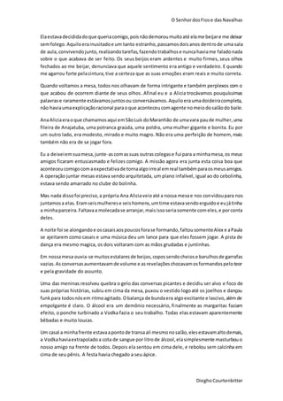 O SenhordosFiose dasNavalhas
DieghoCourtenbitter
Elaestavadecididadoque queriacomigo,poisnãodemoroumuitoaté elame beijare me deixar
semfolego. Aquiloerainusitadoe um tanto estranho,passamosdoisanos dentrode uma sala
de aula,convivendojunto,realizandotarefas,fazendotrabalhose nuncahaviame faladonada
sobre o que acabava de ser feito. Os seus beijos eram ardentes e muito firmes, seus olhos
fechados ao me beijar, denunciava que aquele sentimento era antigo e verdadeiro. E quando
me agarrou forte pelacintura,tive a certeza que as suas emoções eram reais e muito correta.
Quando voltamos a mesa, todos nos olhavam de forma intrigante e também perplexos com o
que acabou de ocorrem diante de seus olhos. Afinal eu e a Alicia trocávamos pouquíssimas
palavrase raramente estávamosjuntosou conversávamos.Aquiloeraumadoideiracompleta,
não haviaumaexplicaçãoracional paraoque aconteceucomagente nomeiodosalãodo baile.
AnaAliciaeraoque chamamosaqui emSãoLuís doMaranhão de umavara paude mulher,uma
fileira de Anajatuba, uma potranca graúda, uma poldra, uma mulher gigante e bonita. Eu por
um outro lado, era modesto, mirado e muito magro. Não era uma perfeição de homem, mais
também não era de se jogar fora.
Eu a deixeiemsuamesa,junte-ascomassuas outrascolegase fui para a minhamesa,os meus
amigos ficaram entusiasmado e felizes comigo. A missão agora era junta esta coisa boa que
aconteceucomigocomaexpectativade tornaalgoirreal emreal tambémparaosmeusamigos.
A operação juntar mesas estava sendo arquitetada, um plano infalível, igual ao do cebolinha,
estava sendo amarrado no clube do bolinha.
Mas nada dissofoi preciso,a própria Ana Aliciaveioaté a nossa mesae nos convidoupara nos
juntamosa elas.Eramseismulherese seishomens,umtime estavasendoerguidoe eujátinha
a minhaparceira.Faltavaa molecadase arranjar,maisissoseriasomente comeles,e porconta
deles.
A noite foi se alongandoe oscasaisaospoucosforase formando,faltousomenteAlex e aPaula
se ajeitarem como casais e uma música deu um lance para que eles fossem jogar. A pista de
dança era mesmo magica, os dois voltaram com as mãos grudadas e juntinhas.
Em nossamesa ouvia-se muitosestalaresde beijos,copossendocheiose barulhosde garrafas
vazias.Asconversasaumentavamde volume e asrevelaçõeschocavamosformandospeloteor
e pela gravidade do assunto.
Uma das meninas resolveu quebra o gelo das conversas picantes e decidiu ser alvo e foco de
suas próprias histórias, subiu em cima da mesa, puxou o vestido logoaté os joelhos e dançou
funkpara todosnósem ritmoagitado.Obalança de bundaera algoexcitante e lascivo,alémde
empolgante é claro. O álcool era um demônio necessário, finalmente as margaritas faziam
efeito, o ponche turbinado a Vodka fazia o seu trabalho. Todas elas estavam aparentemente
bêbadas e muito loucas.
Um casal a minhafrente estavaapontode transaali mesmonosalão,elesestavamaltodemais,
a Vodkahaviaextrapoladoa cota de sangue por litrode álcool,elasimplesmente masturbouo
nosso amigo na frente de todos. Depois ela sentou em cima dele, e rebolou sem calcinha em
cima de seu pênis. A festa havia chegado a seu ápice.
 