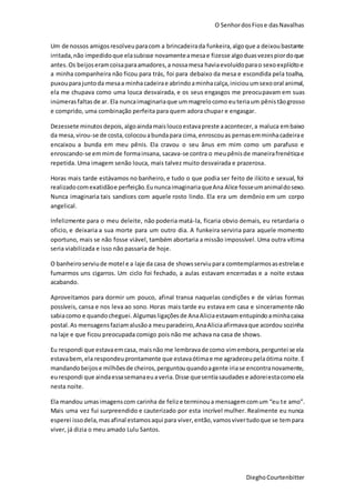 O SenhordosFiose dasNavalhas
DieghoCourtenbitter
Um de nossos amigosresolveuparacom a brincadeirada funkeira,algoque a deixoubastante
irritada,não impedidoque elasubisse novamenteamesae fizesse algoduasvezespiordoque
antes.Os beijoseramcoisaparaamadores,a nossamesa haviaevoluídoparao sexoexplícitoe
a minha companheira não ficou para trás, foi para debaixo da mesa e escondida pela toalha,
puxouparajuntoda mesaa minhacadeirae abrindoaminhacalça,iniciouumsexooral animal,
ela me chupava como uma louca desvairada, e os seus engasgos me preocupavam em suas
inúmerasfaltas de ar. Ela nuncaimaginariaque ummagrelocomo euteriaum pênis tãogrosso
e comprido, uma combinação perfeita para quem adora chupar e engasgar.
Dezessete minutos depois,algoaindamaisloucoestavapreste aacontecer,a maluca embaixo
da mesa,virou-se de costa,colocouabundapara cima,enroscouas pernasemminhacadeirae
encaixou a bunda em meu pênis. Ela cravou o seu ânus em mim como um parafuso e
enroscando-se emmimde formainsana, sacava-se contra o meupênisde maneirafrenéticae
repetida. Uma imagem senão louca, mais talvez muito desvairada e prazerosa.
Horas mais tarde estávamos no banheiro, e tudo o que podia ser feito de ilícito e sexual, foi
realizadocomexatidãoe perfeição.EununcaimaginariaqueAna Alice fosseumanimaldosexo.
Nunca imaginaria tais sandices com aquele rosto lindo. Ela era um demônio em um corpo
angelical.
Infelizmente para o meu deleite, não poderia matá-la, ficaria obvio demais, eu retardaria o
oficio, e deixaria a sua morte para um outro dia. A funkeira serviria para aquele momento
oportuno, mais se não fosse viável, também abortaria a missão impossível. Uma outra vítima
seria viabilizada e isso não passaria de hoje.
O banheiroserviude motel e a laje da casa de showsserviupara comtemplarmosasestrelase
fumarmos uns cigarros. Um ciclo foi fechado, a aulas estavam encerradas e a noite estava
acabando.
Aproveitamos para dormir um pouco, afinal transa naquelas condições e de várias formas
possíveis, cansa e nos leva ao sono. Horas mais tarde eu estava em casa e sinceramente não
sabiacomo e quandocheguei.Algumasligaçõesde AnaAliciaestavamentupindoaminhacaixa
postal.As mensagensfaziamalusãoa meuparadeiro,AnaAliciaafirmavaque acordou sozinha
na laje e que ficou preocupada comigo pois não me achava na casa de shows.
Eu respondi que estavaemcasa, maisnão me lembravade como vimembora,perguntei se ela
estavabem,ela respondeuprontamente que estavaótimae me agradeceupelaótima noite.E
mandandobeijose milhõesde cheiros,perguntouquandoagente iriase encontranovamente,
eurespondi que aindaessasemanaeuaveria.Disse quesentiasaudadese adoreiestacomoela
nesta noite.
Ela mandou umasimagenscom carinha de felize terminoua mensagemcomum “eu te amo”.
Mais uma vez fui surpreendido e cauterizado por esta incrível mulher. Realmente eu nunca
esperei issodela,masafinal estamosaqui para viver,então,vamosvivertudoque se tempara
viver, já dizia o meu amado Lulu Santos.
 