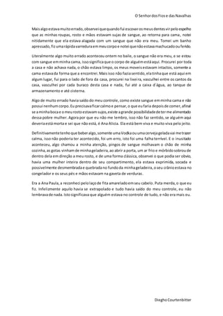 O SenhordosFiose dasNavalhas
DieghoCourtenbitter
Maisalgoestavamuitoerrado,observeiquequandofui escovarosmeus dentesvirpeloespelho
que as minhas roupas, rosto e mãos estavam sujas de sangue, ao retorna para cama, notei
nitidamente que ela estava alagada com um sangue que não era meu. Tomei um banho
apressado, fizumarápidavarreduraemmeucorpoe notei quenãoestavamachucadoouferido.
Literalmente algo muito errado aconteceu ontem no baile, o sangue não era meu, e se estou
com sangue emminha cama, issosignificaque o corpo de alguémestáaqui. Procurei por toda
a casa e não achava nada, o chão estava limpo, os meus moveisestavam intactos, somente a
cama estavada forma que a encontrei.Maisisso não faziasentido,elatinhaque está aqui em
algum lugar, fui para o lado de fora da casa, procurei na lixeira, vasculhei entre os cantos da
casa, vasculhei por cada buraco desta casa e nada, fui até a caixa d´água, ao tanque de
armazenamento e até cisterna.
Algo de muito errado havia saído do meu controle, como existe sangue emminha cama e não
possui nenhumcorpo.Eu precisavaficarcalmoe pensar,o que eufaria depoisde comer,afinal
se aminhabocae omeurostoestavamsujos,existe agrande possibilidadedeterme alimentado
dessa pobre mulher. Agora por que eu não me lembro, isso não faz sentido, se alguém aqui
deveriaestá morta e sei que não está, é Ana Alicia. Ela está bem viva e muito viva pelo jeito.
Definitivamentetenhoque beberalgo,somente umaVodkaouumacervejageladavai metrazer
calma, isso não poderia ter acontecido, foi um erro, isto foi uma falha terrível. E o inusitado
aconteceu, algo chamou a minha atenção, pingos de sangue molhavam o chão de minha
cozinha,as gotas vinhamde minhageladeira,ao abrir a porta, um ar frio e mórbidosobroude
dentro dela em direção a meu rosto, e de uma forma clássica, observei o que podia ser obvio,
havia uma mulher inteira dentro de seu compartimento, ela estava exprimida, socada e
possivelmente desmembradae quebradano fundoda minhageladeira,oseu crânioestava no
congelador e os seus pés e mãos estavam na gaveta de verduras.
Era a Ana Paula,a reconheci pelolaçode fita amareladoemseu cabelo.Puta merda,o que eu
fiz. Infelizmente aquilo havia se extrapolado e tudo havia saído do meu controle, eu não
lembravade nada. Istosignificava que alguém estava no controle de tudo, e não era mais eu.
 