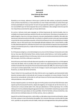 O SenhordosFiose dasNavalhas
DieghoCourtenbitter
Capitulo XII
Ana LeticiA
Uma Vítima de Meu AmoR
Minha 8° Vitima
Quando eu era criança, adorava o cheiro que o jardim da mãe exalava, os girassóis amarelos
eram as floresmaisbonitas,as maiscoloridase as mais lindasentre todas as outras floresque
elahavia plantadoem nossoquintal.Foi com ela que aprendi a plantare a gostar de jardins,e
era isso também que me fazia esquecer das surras cotidianas e dos castigos noturnos que ela
me empunhava severamente após as missas dominicais.
As surras e torturas eram para expurgar as minhas travessuras de menino levado, mais na
verdade era elaquempraticava sandicesforade seumatrimonio.Elaestava empecada com o
padre Gregório,mas era a mimque elapunia,meupai viajabastante a trabalho,não sabia das
aventurase desventurasdeminhamãe,noentanto, eudeveriacontarameupai oqueacontecia
noquintal de nossacasatodasasquartas, afinal eleconfiavaemmim,eleacreditariaemminhas
palavras, mas eu não queria que uma separação abrupta acabasse com a nossa família, então
eunão podiadesaponta-lo,nãodeveriacontaraele oque acontecianaquelacasaenquantoele
viajava,seriademaisparaele,e nadame fariamachuca-lo,mesmosabendoque aquilotambém
me machucava.
Eu tinhapoucas alegrias,e uma destaalegriasera uma vizinhalindaque moravado outro lado
da rua. Sua casa não tinha tantas flores, tantos moveis,tanta fartura, e nem tantos quadros e
objetoscaros, quantotinhaemminhacasa,maisemseularexistiaoessencial,elatinhaoamor
dos seus pais, ela tinha a vida que eu queria ter.
AnaLeticiaeraumalindavizinhade dozeanosquandoeume apaixoneiporela,eutinhaapenas
nove anos de idade,maiseu já sabia a dor que o amor nos suplantaquandosomos rejeitados.
Lembromuitobemde umaquinta-feirachuvosade fevereirode 1981,foi o diaemque eudisse
a ela que eu estava apaixonado, mais ela me renegou. E assim como aquela chuva terrível de
fevereiro, eu chorei de forma temerária.
Fiquei imóvel em meu quarto por três dias inteiros com a sua negativa, permanecendoinerte
durante semanas sobre o intervalo de sol e lua que se sucediam em nosso vilarejo. Foram 14
diassemter comandode minhavida.Eu sofri pormesesemfrente àcasa delaaté que a minha
mãe percebesse o meu sofrimento.
Os dias naquele quarto e os mesesde vigia emminha janela nunca foram tão dolorosos como
aquela quinta chuvosa de fevereiro, depois da negativa, fui incapaz de sair do meio da rua, e
mesmo com a chuva caindo sobre mim, não quis abandonar a minha esperança. Foi a minha
mãe quemme tiroudebaixodaqueleaguaceiroterrível, e foitambémnestediaque quasemorri
devido à forte tisica que atacou os meus pulmões. O dia foi horrível, a chuva era bonita, o seu
cheiro de terra molhada estava em minhas narinas, mais eu sobrevivi.
Aquele foi umdiatriste paramim,e até então,eunãosabia o que era este sentimento,seique
foi triste, porque o meu olha diante do espelho, foi o mesmo olhar que a minha mãe fez para
mim, quando eu aos quartos anos de idade,matei por estrangulamentos dois pobresgatinhos
 