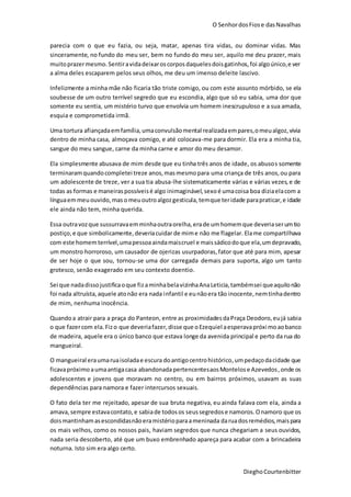 O SenhordosFiose dasNavalhas
DieghoCourtenbitter
parecia com o que eu fazia, ou seja, matar, apenas tira vidas, ou dominar vidas. Mas
sinceramente, no fundo do meu ser, bem no fundo do meu ser, aquilo me deu prazer, mais
muitoprazermesmo.Sentiravidadeixaroscorposdaquelesdoisgatinhos,foi algoúnico,e ver
a alma deles escaparem pelos seus olhos, me deu um imenso deleite lascivo.
Infelizmente a minha mãe não ficaria tão triste comigo, ou com este assunto mórbido, se ela
soubesse de um outro terrível segredo que eu escondia, algo que só eu sabia, uma dor que
somente eu sentia, um mistério turvo que envolvia um homem inescrupuloso e a sua amada,
esquia e comprometida irmã.
Uma tortura afiançadaemfamília,umaconvulsãomental realizadaempares,omeualgoz,vivia
dentro de minha casa, almoçava comigo, e até colocava-me para dormir. Ela era a minha tia,
sangue do meu sangue, carne da minha carne e amor do meu desamor.
Ela simplesmente abusava de mim desde que eu tinha três anos de idade, os abusos somente
terminaramquandocompletei treze anos,masmesmopara uma criança de três anos,ou para
um adolescente de treze, ver a sua tia abusa-lhe sistematicamente várias e várias vezes,e de
todas as formas e maneiraspossíveisé algo inimaginável,sexoé umacoisa boa diziaelacom a
línguaemmeuouvido,mas omeuoutroalgozgesticula, temque teridade parapraticar,e idade
ele ainda não tem, minha querida.
Essa outravozque sussurravaemminhaoutraorelha,erade umhomemque deveriaserumtio
postiço,e que simbolicamente,deveriacuidar de mime não me flagelar. Elame compartilhava
com este homemterrível,umapessoaaindamaiscruel e maissádicodoque ela,umdepravado,
um monstro horroroso, um causador de ojerizas usurpadoras, fator que até para mim, apesar
de ser hoje o que sou, tornou-se uma dor carregada demais para suporta, algo um tanto
grotesco, senão exagerado em seu contexto doentio.
Sei que nadadissojustificaoque fizaminhabelavizinhaAnaLeticia,tambémsei queaquilonão
foi nada altruísta,aquele atonão era nada infantil e eunãoera tão inocente,nemtinhadentro
de mim, nenhuma inocência.
Quandoa atrair para a praça do Panteon, entre as proximidadesdaPraça Deodoro,eujá sabia
o que fazercom ela.Fizo que deveriafazer,disse que oEzequiel aesperavapróximoaobanco
de madeira, aquele era o único banco que estava longe da avenida principal e perto da rua do
mangueiral.
O mangueiral eraumaruaisoladae escura doantigocentrohistórico,umpedaçodacidade que
ficavapróximo aumaantigacasa abandonadapertencentesaosMontelose Azevedos,onde os
adolescentes e jovens que moravam no centro, ou em bairros próximos, usavam as suas
dependências para namora e fazer intercursos sexuais.
O fato dela ter me rejeitado, apesar de sua bruta negativa, eu ainda falava com ela, ainda a
amava, sempre estavacontato,e sabiade todosos seussegredose namoros.Onamoro que os
doismantinhamasescondidasnãoeramistérioparaameninada daruadosremédios,maispara
os mais velhos, como os nossos pais, haviam segredos que nunca chegariam a seus ouvidos,
nada seria descoberto, até que um buxo embrenhado apareça para acabar com a brincadeira
noturna. Isto sim era algo certo.
 