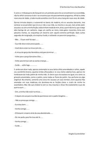 O SenhordosFiose dasNavalhas
DieghoCourtenbitter
E como a irmã pequena do Ezequiel era um pretexto para eles se encontrarem as escondidas,
não foi difícil convence-la de ir ao encontro que ele possivelmente programou.Afinal eu tinha
nove anos de idade, e todo mundo acredita e tem fé em uma criança de nove anos de idade.
Quinze minutos depois a surpreendi no banco de madeira, ela se assustou bastante, mas
conteve-se ao perceber que era eu e não a sua mãe, ou mesmo o seu pai, mais ainda assim
assustou-se comaminhafeição,todostinhammedode mim,aliais,quemnãoteria,que criança
abre barriga de um cachorro, rasga um coelho ao meio, mata gatos inocentes, brica com
pássaros mortos, ou esquarteja um bezerro com aquela extrema perfeição. Após curtos
segundos de resignação, ela respirou fundo, e voltando-se para mim perguntou....
- Mas.... O que você faz aqui......
- Sua mãe deve estar preocupada.......
- Você devia estar na missa com ela......
- A missa da igreja dos Remédios está para terminar......
- Volte para a praça Goncalves Dias.....
- Volte para brincar com as outras crianças.....
- Cuide.... volte logo...............
E ainda sem dizer nada, apenas contemplei os seus belos olhos amendoados e soltos, aquele
seu vestidinho branco, aquelas rendas afrouxadas e os seus belos cabelos lisos, apenas me
lembravam do lindo jardim de minha mãe. O cheiro que ela exalava era igual, era como os
girassóis amarelados, como o jardim, como todas as flores do jardim. Seu perfume era algo
angelical. No entanto, somente uma coisa me causava um asco terrível, eram aquelas fitas
amaradas em suas madeixas, ela denotava-me as feições claras e cruéis de minha tia
assediadora. Mas não quis chateá-la com os meu traumas e disse-lhe exatamente o que ela
queria ouvir.....
- Sim, a minha mãe estar na missa.....
- E depois ela vai para reunião da quermesse com o padre Gregório.....
- Não se preocupe comigo......
- Eu estou bem......
- Venha comigo.......
- O Ezequiel a espera atrás da casa abandonada......
- Ele me pediu para lhe leva até lá......
- Venha comigo.....
- Cuide.....
 