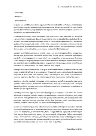 O SenhordosFiose dasNavalhas
DieghoCourtenbitter
- Venha logo.....
- Ande Ana.....
- Não se demore.....
Eu quase não acreditei,maselame seguiu,minhainterpretaçãofoi perfeita,e amissana igreja
contribuirparaque apraçaDeodoroestivesse vaziahoje.A igrejadosRemédiosficavaaalgumas
quadras de distância da praça Deodoro, mas o povo adorava perambular por ela quando não
havia missa no Largo dos Remédios.
Eu não perderia tempo, faria o que deveria fazer, executaria o meu plano sádico, e ainda hoje
elamorreriaemmeusbraços.Quandochegarmosno meiodacasa abandonada,tratarei de me
perder,e irei me esconderemmeioaescuridãoda construçãoantiga a mata alta e fechadame
ajudará,minutosdepois,elasentiu aminhafalta,euachamei váriasvezespelonome,masnão
me apresentei,euqueriaassusta-lanovamente,aquiloeracruel,elaaté procuroupor Ezequiel,
chamou pelo nome dele várias vezes, mas eu sei que ele não iria aparecer.
Mas para a minhadoce vontade de ama-la,e para a sua péssimanegativade me renegar,eua
matarei hoje, e golpeando fortemente bem na nuca, fiz com que ela tombasse, aquela pedra
grande fezumestragogiganteemseucrânio.Eoseusanguelogojorrounagramaverde,e como
a uma mangueirad´águaque esguichaváriasvezes e emmuitasdireções,tenteifechaaválvula
que estancaria o amontoado exagerado de sangue, mais não conseguir, entãodeixei fluir, um
rio inteiro saia de sua cabeça, um riacho pleno de puro sangue.
O sangue apenasfluíacomoumrio,suas aguaseram intermitentese perenes,tinhamumcurso
único,umatrajetórialinearde umquaseamor.Virquetudoaquiloeraigualaojardimque existia
no quintal de minhamãe, tudofluía vivo,como a um córregode água, como a um enorme rio,
somente o perfume das flores não existia naquele local, mas isso não me tiraria o prazer.
Aquiloeraestranho,inusitadoe lascivoparamim,maseume sentirfeliz,agoraelaestavainerte,
agoraelaestavasemvida,masmesmoimóvel esobre ochãosujoe rasteiro,euaindaadesejava.
Mas enfim,nãofoi como eu queria,mas aindaassim pude beija-la,pude toca-la,pude ama-la,
mesmo que por alguns minutos.
A minha parafilia era algo inusitado e muito exógeno, as vezes esse sentimento me causava
felicidade,asvezesme traziador,asvezesdesejoslascivos,emoutros sofrimentos,maismuitos
eram apenas condução de horror. Havia dias que eu molhava a cama, em outros que brincava
com fogo, e estando frustrado recorria a suicídio. Este último era inútil, eu tinha coragem o
bastante para tirar uma vida, mas não para tirar a minha própria vida.
Lembroque neste diafiquei cincoa dezminutosa seu lado,contemplei oseuestadomórbido,
suacondiçãoefêmera,masosseusolhoseramlindos,mesmosemvida,eramtênues.Mascomo
a vida não é completa, e como tudo nela, torna-se algo efêmero, logo perdi o interesse pela
lindamenina.Emesmosemterapegoamorte me despedire fuiembora.Elafoi omeuprimeiro
amor, a minha primeira primavera, a minha primeira vítima e desde então não parei mais de
matar, sempre querendomais,sempre querendoter AnaLeticiabempróximode mim, sempre
querendo mais dela, as vezes um pouco ou até mais do que hoje.
 