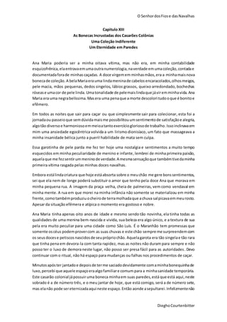 O SenhordosFiose dasNavalhas
DieghoCourtenbitter
Capitulo XIII
As Bonecas Incrustadas dos Casarões Colônias
Uma Coleção Indiferente
Um Eternidade em Paredes
Ana Maria poderia ser a minha oitava vítima, mas não era, em minha contabilidade
esquizofrênica,elaentravaemumaoutranumerologia,naverdade emumacoleção,contadae
documentadaforade minhascaçadas. A doce virgemem minhasmãos,era a minhamaisnova
bonecade coleção.A belaMariaerauma lindameninade cabelos encaracolados,olhosmeigos,
pele macia, mãos pequenas, dedos singelos, lábios grassos, queixo arredondado, bochechas
rósease umacor de pele linda. Umatonalidade de pelemaislindaque jáviremminhavida. Ana
Maria era uma negrabelíssima.Masera uma penaque a morte descolori tudooque é bonitoe
efêmero.
Em todos as noites que sair para caçar ou que simplesmente sair para colecionar, esta foi a
jornadaou passeioque semdúvidamaisme possibilitouumsentimentode satisfaçãoe alegria,
algotão diversoe harmoniosoemmeioatantoexercíciogloriosode trabalho.Issoinclinavaem
mim uma ansiedade egocêntrica volvida a um lirismo dionisíaco, um fato que massageava a
minha insanidade bélica junto a pueril habilidade de mata sem culpa.
Essa garotinha de pele parda me fez ter hoje uma nostalgia e sentimentos a muito tempo
esquecidos em minha peculiaridade de menino e infante, lembrei de minha primeira paixão,
aquelaque me fezsentirummeninode verdade.A mesmasensaçãoque tambémtivedaminha
primeira vítima rasgada pelas minhas doces navalhas.
Embora estálindacriatura que hoje estáabsorta sobre o meuchão me gere bonssentimentos,
sei que ela nem de longe poderá substituir o amor que tenho pela doce Ana que morava em
minha pequena rua. A imagem da praça velha, cheia de palmeiras, vem como vendaval em
minha mente. A rua em que morei na minha infância não somente se materializou em minha
frente,comotambémproduziuocheirode terramolhadaque achuva salpicavaemmeurosto.
Apesar da situação efêmera e atípica o momento era gostoso e nobre.
Ana Maria tinha apenas oito anos de idade e mesmo sendo tão novinha, ela tinha todas as
qualidades de uma menina bem-nascida e vivida, sua beleza era algo único, e a textura de sua
pela era muito peculiar para uma cidade como São Luís. É o Maranhão tem promessas que
somente oscéus podemprovercom as suas chuvas e este chão sempre me surpreendemcom
os seus docese petiscos nascidosde seuprópriochão. Aquelagarota era tão singelae tão rara
que tinha pena em devora-la com tanta rapidez, mas as noites não duram para sempre e não
posso ter o luxo de demora neste lugar, não posso ser presa fácil para as autoridades. Devo
continuar com o ritual, não há espaço para mudanças ou falhas nos procedimentos de caçar.
Minutosapóster jantadoe depoisde terme saciadodevidamente comaminhabonequinhade
luxo,percebi que aquele espaçoeraalgofamiliare comum para a minhasanidade temporária.
Este casarão colonial jápossuir uma boneca minhaem suas paredes,está que está aqui, neste
sobrado é a de número três, e o meu jantar de hoje, que está comigo, será a de número sete,
mas elanão pode sereternizadaaqui neste espaço.Então aonde asepultarei.Infelizmentenão
 
