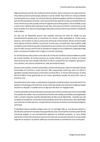 O SenhordosFiose dasNavalhas
DieghoCourtenbitter
Algumasdelasjá eramde meuconhecimentoe convívio,maisa maioriaeume apaixonavaem
meustípicos passeiospelaspraças,parquese ruas da cidade.Aqui é fácil ver crianças andando
sozinhaspelasruas e praças. As meninassãomais despreocupadase confiamemqualquerum
que lhe ofereçabalasou pirulitos.Umacoisa terrível que aprendi na vidae principalmentenos
livrosinfantisé que nãose pode confiaremalguémque te ofereçadoces.Istoé verdade,eusou
a prova mais maléfica disto tudo que fiz até hoje. Isto pareceria hilário e controverso se não
fosse verdade.Euli isto emuma passagemépicados escritosinfantis que contama históriade
João e Maria.
Em São Luís do Maranhão possuir sete casarões coloniais em volta da cidade em que
prioritariamente aqueles que se encontram no reviver, estão sepultadas as minhas doces
bonecas,sete nototal.Eu não as contocomo vítimasde minhanavalha.Afinal aminhanavalha
corta apenas mulheres adultas e consciente. E neste caso, em particular, hoje também estão
contabilizasetemulheresqueabrirliteralmente osseusventrescomaminhanavalha.Mulheres
que em cada uma pusuma flor de lis volvidasemsangue emseusabdomens,todasadornadas
sobre uma poesia fincadas entre a língua e o céu de suas bocas.
As minhasbonecasnãocontam como obras de minhaarte romântica representadasnoscortes
de minhas navalhas. As minhas meninas, as minhas infantes, ou como as chamo, as minhas
doces bonecas são uma coleção individual. Eu não as compartilho com ninguém, apenaseu e
meu cérebro, meu eterno companheiro, sabe da existência delas.
Existemsete casarões,existemseteparedes,existemsete bonecas, todasemtamanhonatural,
eternizadas em cimento e muito concreto. Não esquecendo, tenho que acha um ótimo e
agradável casarão colonial para a minha bela ninfa da África. A minha última boneca. A minha
bela Ana Maria ficara guarnecida em um lindo e grandioso casarão do século XVII. Isto eu
prometo a ela.
Amanhãseráum diae tanto,a noite parece me guarda umabelaescolha.Voutentardormirao
ladode minhabelaguerreiraafricana.A arte é obradacoleção,mascolecionaré algoquerequer
disciplina e objeção. E cuidado torna-se algo que não deve ser negligenciado.
A políciaaté poderialhe prenderpeloassassinatodasmulheres adultasque foramencontradas
noscasarõesda cidade,masassuasbonecasficariameternizadas,escondidase protegidaspara
todo o sempre naqueles casarões abandonados de São Luís do Maranhão. Casarões que são
verdadeirostemplosde umahistóriaultrarromânticaocorridanailhadoamor,atos detalhados
que somente ele sabiaapreciar,umpatrimôniocultural que somenteasuamente prestigiavae
valorizava.
O abandono desses casarões antigos eram um vil sacrilégio. Mas as suas bonecas dariam o
devidovaloraofazeremmoradasnestasgrandiosas casas.Seusespíritosimortaiscuidariamdas
estruturas antigas, os seus pensamentos vigiariam os telhados seculares, os seus olfatos
aspirariamocheirodas relvasque nasciamnoscantosde suasjanelascoloniaise assuassalivas
regariam os azulejos e as pedras sabão que ornamentavam as fachadas de suas construções.
 