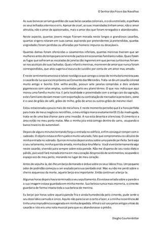 O SenhordosFiose dasNavalhas
DieghoCourtenbitter
As suasbonecasseriamguardiãesde suasbelassacadascoloniais,e océuestrelado, espelharia
os seustelhados eternose viris. Apesarde cruel,assuas insanidadestinhamamor,nãoo amor
altruísta,não o amor de apaixonados, mais o amor dos que foram renegados e abandonados.
Neste aspecto, quantas jovens moças fizeram morada neste longos e grandiosos casarões,
quantas virgens rolaram em suas camas aspirando por pretendentes já pretendidos, quantas
virgindades foram perdidas ou afloradas por homens impuros ou desejáveis.
Quantas damas foram oferecidas a casamentos infelizes, quantas meninas tiveram que ser
mulheresantesdotempoparaserviremde pactosemeconomiasfamiliaresruídas.Quaisforam
as fugas que sofreramas escaladasde janelastão íngremesem que pernas curtíssimas feriam-
se nosazulejaisde suasfachadas.Quaisinfantismeninas,morreremde amorque nunca foram
correspondidos, que atos sugeria a loucura do suicídio por conta de um amor mau amado.
É neste sentimentoamorosoe talveznostálgicoquecarregoocorpode minhabelameninapara
o casarãoda luzque existepróximoaoConventodasMercedes.Trata-se de umcasarãocolonial
muito antigo e bonito. Este velho ancião, possuir sete janelas compridas e dois andares
gigantescos com salas amplas, sustentadas pelo seu plano térreo. O que nos indica que aqui
morou uma família muito rica. E pela localidade e proximidade com o antigo cais da sagração,
estesfamiliares deviammexercomexportação oucontratação de mercadoriaperecíveis,como
é o caso de grãos de café, grãos de milho, grão de arroz ou outros grãos de mesmo nível.
Estou estacionadoapoucomais de meiahora.E neste momentoperceboque é a hora perfeita
para trata de meusnegóciosnecrófilos,omeurelógiomarcaexatamente03:15 da madrugada,
trata-se de uma boa chance para uma invasão. A rua esta deserta e silenciosa. O cimento e a
área estão no meu porta-malas. Mas a minha joia está comigo dentro do carro, ocupando o
banco trazeiro do automóvel.
Depoisde algunsminutostentandoforça a entradano edifício,enfimconseguirrompercomo
cadeado.O objeto estavaenferrujadoe muito saturado,fato que comprometeuoscálculosde
minhaentradano sobrado.Quinze minutosdepoisestousobre umaparede perfeita.Seráaqui
o seu selamento, minhaqueridaamada,minhadoce AnaMaria. Você viveráeternamenteaqui
neste casarão, vivendo para sempre sobre esta parede. Não me disperso de seu rosto ébrio e
pálido,poisvocê fará moradaeternaem meucoração desprovidode sentimentos,ocupandoo
espaço oco de meu peito, morando no lugar de meu coração.
Antesde sepulta-la,dei-lheumbeijodemoradoe árduosobre osseus lábios frios.Umpequeno
odor de podridãocomeçoua ser exaladopelasuacavidade oral. Mas eunão me perdi sobre o
cheiro asqueroso da morte, aquele beijo era importante. Então continuei a beija-la.
Algumashorasdepoishaviaterminadooseusepultamento.Ela estavaseladasobre a parede e
a sua imagem estava guardada em minha mente. Sua beleza nunca mais morreria, o cimento
guardaria de forma intacta toda a sua beleza de menina.
Eu beijei por horas sobre aquela parede fria e ainda humedecida pelo cimento, pude sentir o
seudoce lábiocarnudoe único.Aquilo nãopareciaserocertoafazer,e aminhaincoerênciaaté
tinhaumaimprudênciaexageradaemminhadespedida.Afinalosol saiapelosantigosvitraisdo
casarão e isto era uma nota musical para que eu abandonasse o prédio.
 