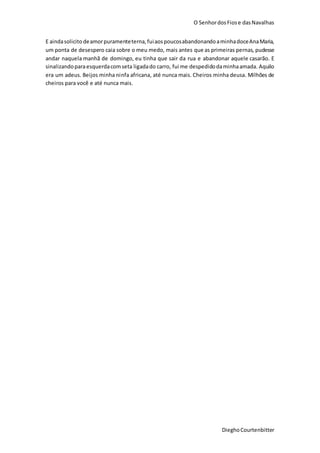 O SenhordosFiose dasNavalhas
DieghoCourtenbitter
E aindasolicito deamorpuramenteterna,fuiaospoucosabandonandoaminhadoceAnaMaria,
um ponta de desespero caia sobre o meu medo, mais antes que as primeiras pernas, pudesse
andar naquela manhã de domingo, eu tinha que sair da rua e abandonar aquele casarão. E
sinalizandoparaesquerdacomseta ligadado carro, fui me despedidodaminhaamada. Aquilo
era um adeus. Beijos minha ninfa africana, até nunca mais. Cheiros minha deusa. Milhões de
cheiros para você e até nunca mais.
 