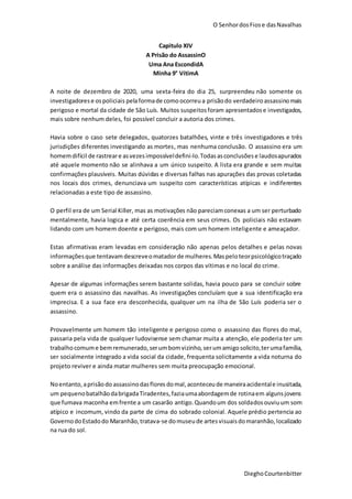 O SenhordosFiose dasNavalhas
DieghoCourtenbitter
Capitulo XIV
A Prisão do AssassinO
Uma Ana EscondidA
Minha 9° VítimA
A noite de dezembro de 2020, uma sexta-feira do dia 25, surpreendeu não somente os
investigadorese ospoliciais pelaformade como ocorreu a prisãodo verdadeiro assassinomais
perigoso e mortal da cidade de São Luís. Muitos suspeitosforam apresentadose investigados,
mais sobre nenhum deles, foi possível concluir a autoria dos crimes.
Havia sobre o caso sete delegados, quatorzes batalhões, vinte e três investigadores e três
jurisdições diferentes investigando as mortes, mas nenhuma conclusão. O assassino era um
homemdifícil de rastreare asvezesimpossíveldefini-lo.Todasasconclusões e laudosapurados
até aquele momento não se alinhava a um único suspeito. A lista era grande e sem muitas
confirmações plausíveis. Muitas dúvidas e diversas falhas nas apurações das provas coletadas
nos locais dos crimes, denunciava um suspeito com características atípicas e indiferentes
relacionadas a este tipo de assassino.
O perfil era de um Serial Killer, mas as motivações não pareciamconexas a um ser perturbado
mentalmente, havia logica e até certa coerência em seus crimes. Os policiais não estavam
lidando com um homem doente e perigoso, mais com um homem inteligente e ameaçador.
Estas afirmativas eram levadas em consideração não apenas pelos detalhes e pelas novas
informaçõesque tentavamdescreveomatadorde mulheres.Maspeloteorpsicológicotraçado
sobre a análise das informações deixadas nos corpos das vítimas e no local do crime.
Apesar de algumas informações serem bastante solidas, havia pouco para se concluir sobre
quem era o assassino das navalhas. As investigações concluíam que a sua identificação era
imprecisa. E a sua face era desconhecida, qualquer um na ilha de São Luís poderia ser o
assassino.
Provavelmente um homem tão inteligente e perigoso como o assassino das flores do mal,
passaria pela vida de qualquer ludovisense sem chamar muita a atenção, ele poderia ter um
trabalhocomume bemremunerado,serumbomvizinho, serumamigosolicito,terumafamília,
ser socialmente integrado a vida social da cidade, frequenta solicitamente a vida noturna do
projeto reviver e ainda matar mulheres sem muita preocupação emocional.
Noentanto,aprisãodo assassinodasflores domal,aconteceude maneiraacidentale inusitada,
um pequenobatalhãodabrigadaTiradentes,faziaumaabordagemde rotinaem algunsjovens
que fumava maconha emfrente a um casarão antigo.Quandoum dos soldadosouviuum som
atípico e incomum, vindo da parte de cima do sobrado colonial. Aquele prédio pertencia ao
GovernodoEstadodo Maranhão,tratava-se domuseude artesvisuaisdomaranhão,localizado
na rua do sol.
 