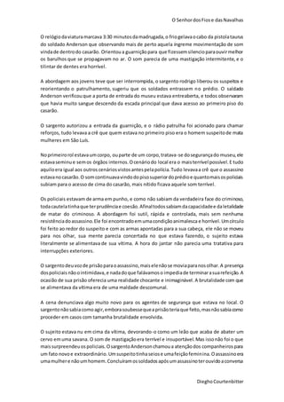 O SenhordosFiose dasNavalhas
DieghoCourtenbitter
O relógiodaviaturamarcava 3:30 minutosdamadrugada,o friogelavaocabo da pistolataurus
do soldado Anderson que observando mais de perto aquela íngreme movimentação de som
vindade dentrodo casarão. Orientoua guarniçãopara que fizessemsilencioparaouvirmelhor
os barulhos que se propagavam no ar. O som parecia de uma mastigação intermitente, e o
tilintar de dentes era horrível.
A abordagem aos jovens teve que ser interrompida, o sargento rodrigo liberou os suspeitos e
reorientando o patrulhamento, sugeriu que os soldados entrassem no prédio. O saldado
Anderson verificouque a porta de entrada do museu estava entreaberta, e todos observaram
que havia muito sangue descendo da escada principal que dava acesso ao primeiro piso do
casarão.
O sargento autorizou a entrada da guarnição, e o rádio patrulha foi acionado para chamar
reforços, tudo levava a crê que quem estava no primeiro piso era o homem suspeitode mata
mulheres em São Luís.
Noprimeirorol estavaumcorpo, ouparte de um corpo,tratava-se dosegurançado museu,ele
estavaseminue semos órgãos internos.Ocenáriodo local era o maisterrível possível.E tudo
aquiloera igual aos outros cenáriosvistosantespelapolícia.Tudo levavaa crê que o assassino
estavanocasarão.O somcontinuavavindodopisosuperiordoprédioe quantomaisospoliciais
subiam para o acesso de cima do casarão, mais nítido ficava aquele som terrível.
Os policiais estavam de arma em punho, e como não sabiam da verdadeira face do criminoso,
todacautelatinhaque terprudênciae coesão.Afinaltodossabiamdacapacidadee daletalidade
de matar do criminoso. A abordagem foi sutil, rápida e controlada, mais sem nenhuma
resistênciadoassassino.Ele foi encontradoemumacondiçãoanimalesca e horrível. Umcírculo
foi feito ao redor do suspeito e com as armas apontadas para a sua cabeça, ele não se moveu
para nos olhar, sua mente parecia concertada no que estava fazendo, o sujeito estava
literalmente se alimentava de sua vítima. A hora do jantar não parecia uma tratativa para
interrupções exteriores.
O sargentodeuvozde prisãoparaoassassino,maiselenãose moviaparanosolhar.A presença
dospoliciais nãoointimidava,e nadadoque falávamoso impediade terminarasuarefeição. A
ocasião de sua prisão oferecia uma realidade chocante e inimaginável. A brutalidade com que
se alimentava da vítima era de uma maldade descomunal.
A cena denunciava algo muito novo para os agentes de segurança que estava no local. O
sargentonãosabiacomoagir,emborasoubessequeaprisãoteriaque feito,masnãosabiacomo
proceder em casos com tamanha brutalidade envolvida.
O sujeito estava nu em cima da vítima, devorando-o como um leão que acaba de abater um
cervo emuma savana. O som de mastigaçãoera terrível e insuportável.Mas issonão foi o que
maissurpreendeuospoliciais.OsargentoAndersonchamoua atençãodos companheirospara
um fato novoe extraordinário.Umsuspeitotinhaseiose umafeiçãofeminina.Oassassinoera
umamulhere nãoumhomem.Concluíramossoldadosapósumassassinoterouvidoaconversa
 