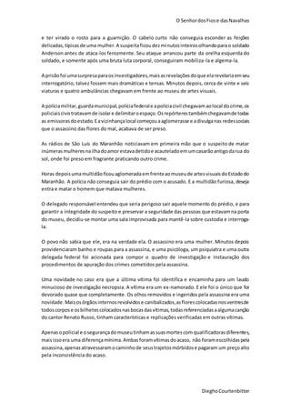 O SenhordosFiose dasNavalhas
DieghoCourtenbitter
e ter virado o rosto para a guarnição. O cabelo curto não conseguia esconder as feições
delicadas,típicasde uma mulher.A suspeitaficoudezminutosinteirosolhandoparao soldado
Anderson antes de ataca-los ferozmente. Seu ataque arrancou parte da orelha esquerda do
soldado, e somente após uma bruta luta corporal, conseguiram mobiliza-la e algema-la.
A prisãofoi umasurpresaparaosinvestigadores,maisasrevelaçõesdoque elarevelariaemseu
interrogatório, talvez fossem mais dramáticas e tensas. Minutos depois, cerca de vinte e seis
viaturas e quatro ambulâncias chegavam em frente ao museu de artes visuais.
A políciamilitar,guardamunicipal,políciafederale apolíciacivil chegavamaolocal docrime,os
policiaiscivistratavamde isolare delimitaroespaço.Osrepórterestambémchegavamde todas
as emissorasdoestado.Eavizinhançalocal começouaaglomerasse e adivulganas redessociais
que o assassino das flores do mal, acabava de ser preso.
As rádios de São Luís do Maranhão noticiavam em primeira mão que o suspeito de matar
inúmerasmulheresnailhadoamorestavadetidoe acauteladoemumcasarãoantigodarua do
sol, onde foi preso em fragrante praticando outro crime.
Horas depoisumamultidãoficouaglomeradaemfrenteaomuseude artesvisuaisdoEstadodo
Maranhão. A polícia não conseguia sair do prédio com o acusado. E a multidão furiosa, deseja
entra e matar o homem que matava mulheres.
O delegado responsável entendeu que seria perigoso sair aquele momento do prédio, e para
garantir a integridade do suspeito e preservar a seguridade das pessoas que estavamna porta
do museu, decidiu-se montar uma sala improvisada para mantê-la sobre custodia e interroga-
la.
O povo não sabia que ele, era na verdade ela. O assassino era uma mulher. Minutos depois
providenciaram banho e roupas para a assassina, e uma psicóloga, um psiquiatra e uma outra
delegada federal foi acionada para compor o quadro de investigação e instauração dos
procedimentos de apuração dos crimes cometidos pela assassina.
Uma novidade no caso era que a última vítima foi identifica e encaminha para um laudo
minucioso de investigação necropsia. A vítima era um ex-namorado. E ele foi o único que foi
devorado quase que completamente. Os olhos removidos e ingeridos pela assassina era uma
novidade.Maisosórgãosinternosrevolvidose canibalizados,asflorescolocadasnosventresde
todoscorpose osbilhetescolocadosnasbocasdasvítimas,todasreferenciadasaalgumacanção
do cantor Renato Russo, tinham características e replicações verificadas em outras vítimas.
Apenasopolicial e osegurançadomuseutinhamassuasmortescom qualificadorasdiferentes,
maisissoera uma diferençamínima.Ambasforamvítimasdoacaso, não foramescolhidaspela
assassina,apenasatravessaramocaminhode seustrajetosmórbidose pagaram um preçoalto
pela inconsistência do acaso.
 