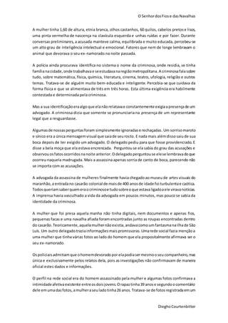 O SenhordosFiose dasNavalhas
DieghoCourtenbitter
A mulher tinha 1,60 de altura, etnia branca, olhos castanhos, 60 quilos, cabelos pretose lisos,
uma pinta vermelha de nascença na clavícula esquerda e unhas ruídas e por fazer. Durante
conversas preliminares, a acusada manteve calma, equilibrada e muito educada, percebeu-se
um alto grau de inteligência intelectual e emocional. Fatores que nem de longe lembravam o
animal que devorava o seu ex-namorado na noite passada.
A polícia ainda procurava identifica no sistema o nome da criminosa, onde residia, se tinha
famílianacidade,onde trabalhavae seestudavanaregiãometropolitana.A criminosafalasobre
tudo, sobre matemática, física, química, literatura, cinema, teatro, ufologia, religião e outros
temas. Tratava-se de alguém muito bem-educada e inteligente. Percebia-se que cuidava da
forma física e que se alimentava de três em três horas. Esta última exigência era habilmente
contestada e determinada pela criminosa.
Mas a sua identificaçãoeraalgoque elanãorelatavae constantemente exigiaapresençade um
advogado. A criminosa dizia que somente se pronunciaria na presença de um representante
legal que a resguardasse.
Algumasde nossasperguntasforam simplesmente ignoradase rechaçadas. Um sorrisomaroto
e sínico era a única mensagemvisual que saiade seurosto. E nada mais alémdissosaiude sua
boca depois de ter exigido um advogado. O delegado pediu para que fosse providenciado.E
disse a bela moça que ela estava encrencada. Perguntouse ela sabia do grau das acusações e
observouosfatosocorridosnanoite anterior.Odelegadoperguntouse elese lembravadoque
ocorreu naquela madrugada. Mais a assassina apenas sorria de canto de boca, parecendo não
se importa com as acusações.
A advogada da assassina de mulheres finalmente havia chegadoao museu de artes visuais do
maranhão,a entradano casarão colonial de maisde 400 anosde idade foi turbulentae caótica.
Todosqueriamsaberquemeraocriminosoe tudosobreoque estavaligadoaele viravanotícias.
A imprensa havia vasculhado a vida da advogada em poucos minutos, mas pouco se sabia da
identidade da criminosa.
A mulher que foi presa aquela manha não tinha digitais, nem documentos e apenas fios,
pequenas facas e uma navalha afiada foram encontradas junto as roupas encontradas dentro
do casarão. Teoricamente,aquelamulhernãoexistia,andavacomoumfantasmanailhade São
Luís. Um outro delegadotraziainformaçõesmaispromissoras.Umarede social fazia mençãoa
uma mulher que tinha várias fotos ao lado do homem que ela propositalmente afirmava ser o
seu ex-namorado.
Ospoliciaisadmitiamque ohomemdevoradopor elapodiasermesmooseu companheiro, mas
única e exclusivamente pelos relatos dela, pois as investigações não confirmavam de maneira
oficial estes dados e informações.
O perfil na rede social era do homem assassinado pela mulher e algumas fotos confirmava a
intimidadeafetivaexistente entreosdoisjovens.Orapaztinha39 anose segundoocomentário
dele emumadasfotos,amulheraseuladotinha26 anos.Tratava-se de fotosregistradaemum
 