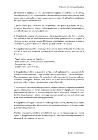 O SenhordosFiose dasNavalhas
DieghoCourtenbitter
bar no centro da cidade de São Luís. Era uma comemoração do aniversário no bar da Firmina,
localizadoaoladodacaixaeconômicafederal.Eraoaniversáriodajoveme elespareciamfelizes
e contentes.Aspublicaçõesemtextosrevelamque onome delaé AnaClaraRibeirode Oliveira,
e o rapaz, Rogerio Trindade da Silva.
O policial reforça que a identidade de Ana pertence a uma pessoa que morreu em 2011,
portanto o documento era falso. A residência cadastrada nesta identidade fica localizada no
centro histórico de São Luís na rua do alecrim.
O delegadopediuparaque avisasse o juizque está na causa do assassinodas florese solicitou
uma autorizaçãopara que houvesse ummandadode busca e apreensãonacasa da suspeita.A
criminosa sorria de maneira tranquila. E felicitando a habilidade do investigar que descobriu o
seu endereço, autorizou de maneira informal que podiam entra em sua casa.
A advogadaa repeliue desfezaautorizaçãode sua cliente.E sorrindode volta,desdenhoudos
policiais. E encarrando o chefe de polícia repetiu o que falou ao sargento Anderson que a
prendeu....
- Aquele lixo mereceu o que fiz a ele.....
- Todos mereceram.... Inclusive as suas namoradinhas.....
- Eu mantei todas elas.....
- Eu adorei fazer aquilo com elas...
O delegado não acreditava no que estava ouvido... a motivação dos crimes era passional... As
mulheresencontradasmortas....Eramtodasex-namoradasdoRodrigo...Oseuex-namorado....
Algumacoisaagora faziasentido...Porissotodasas mulheresmortasnãotinhamconexãocom
os homens investigados... Por que foram mortas por outros motivos alheios ao qual foram
associadas, e não a vingança e aos desejos de uma mulher traída.
O interrogatórioiriacomeçaemalgunsinstantes,masaquelasprevêsindagaçõesrespondiama
algumas respostas que não tinham respostas claras durante as investigações. Ana Clara sorria
alegrementecomosfeitos.Eos seusolhosamedrontavamosouvintesque aolhavamde canto
de olho. A sua alegria era radiante e empolgante, um ato completamente contraditório para
quem está subordinada a uma interrogação criminal.
A advogadafaziaanotaçõessucintase orientadorasparaasuacliente,informaçõesque traziam
ansiedade e risosdesmedidos.Algunspoliciaisnãoacreditavamnalevezae nadespreocupação
que era emitida pela jovem.
Ana Clara estava calma, sorridente e muito feliz. E tudo era um motivo para graças e muitas
risadas. O delegadoordenouque a suspeitase dirigisse auma outra sala acompanhadade sua
advogada. O interrogatório iria começa.
 