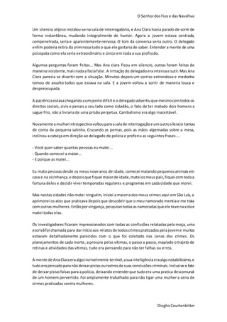 O SenhordosFiose dasNavalhas
DieghoCourtenbitter
Um silencio atípico instalou-se na sala de interrogatório, e Ana Clara havia parado de sorrir de
forma instantânea, mudando integralmente de humor. Agora a jovem estava centrada,
compenetrada, seria e aparentemente nervosa. O tom da conversa seria outro. O delegado
enfim poderia retira da criminosa tudo o que ele gostaria de saber. Entender a mente de uma
psicopata como ela seria extraordinário e único em toda a sua profissão.
Algumas perguntas foram feitas... Mas Ana clara ficou em silencio, outras foram feitas de
maneirainsistente,maisnadaa faziafalar. A irritaçãodo delegadoeraintensae sutil.Mas Ana
Clara parecia se divertir com a situação. Minutos depois um sorriso estrondoso e medonho
tomou de assalto todos que estava na sala. E a jovem voltou a sorrir de maneira louca e
despreocupada.
A paciênciaestavachegandoaumpontodifícil e o delegadoadvertiuque mesmocomtodosos
direitos sociais, civis e penais a seu lado como cidadão, o fato de ter matado dois homens a
sague frio, não a livraria de uma prisão perpetua. Canibalismo era algo inaceitável.
Novamente amulherintrospectivavoltouparaasalade interrogaçãoe umoutrosilencio tomou
de conta da pequena salinha. Cruzando as pernas, pois as mãos algemadas sobre a mesa,
inclinou a cabeça em direção ao delegado de polícia e proferiu as seguintes frases....
- Você quer saber quantas pessoas eu matei...
- Quando comecei a matar...
- E porque as matei...
Eu mato pessoas desde os meus nove anos de idade, comecei matandopequenosanimaisem
casa e na vizinhança,e depoisque fiquei maiorde idade,mateiosmeuspais,fiqueicomtodaa
fortuna deles e decidir viver temporadas regulares e programas em cada cidade que morei.
Mas nestas cidades não matei ninguém, iniciei a maioria dos meus crimes aqui em São Luís, e
aprimorei os atos que praticava depoisque descobrir que o meu namorado mentia e me traia
com outras mulheres.Entãoporvingança,pesquiseitodasasnamoradasque ele teve navidae
matei todas elas.
Os investigadores ficaram impressionados com todas as confissões relatadas pela moça, uma
escrivãfoi chamada para dar inícioaos relatosde todoscrimespraticados pelajoveme muitos
estavam detalhadamente parecidos com o que foi coletado nas cenas dos crimes. Os
planejamentos de cada morte, a procura pelas vítimas, o passo a passo, mapiado o trajeto de
rotinas e atividades das vítimas, tudo era pensando para não ter falhas ou erros.
A mente de AnaClaraeraalgoincrivelmente terrível,asuainteligênciaeraalgonotabilíssimo,e
tudoerapensadoparanãodeixarpistasourastrosde suasconclusõescriminais.Inclusive ofato
de deixarpistasfalsaspara a polícia, deixandoentenderque tudoera uma pratica descomunal
de um homem pervertido. Foi amplamente trabalhado para não ligar uma mulher a cena de
crimes praticados contra mulheres.
 