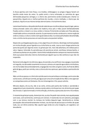 O SenhordosFiose dasNavalhas
DieghoCourtenbitter
A chuva apertou com mais força, e os trovões, relâmpagos e os pingos d´águas faziam um
barulho ainda maior do antes. Eu podia sentir a terra enfaroada, os caminhos de agua
delineando pequenos córregos, e o cheiro dos jasmineiros sendo exalada para chamar os
passarinhos. Aquele era o melhor perfume do mundo, a terra molhada, o cheiro que ela
produzia. Aquilo era ao mesmo tempo aterrorizante e incrivelmente doce.
Lamentavelmenteeunãopodiadesfrutade nada doque eraoferecidoporaquelelugar,poiseu
estava amarado sobre uma cadeira de madeira, meus pés e mãos jaziam deliberadamente
fixados contra o móvel e os meus ombro e troncos firmemente cerrados com fitas adesivas,
imobilizado contrao encostodo assento.Eu permaneciainerte e aindasema menornoção de
onde euestava,e odiae anoite eramiguaistodososdias. Euestavaperturbadoe desorientado,
mais a minha mente procurava um caminho para uma possível solidez.
Depoisde suachegadaaquelacasa,o meualgozficouemsilencio,nãodirigiunenhumapalavra
em minha direção, pouco ligando se eu tinha fome ou sede, mas eu ouvir chegar próximo da
porta do quarto por algumas vezes. Eu gritava por ele, mais não adiantava, ele voltava para a
sala e ligava a televisão. Eu percebia que ele assistia ao jornal, cozinhava, tomava banho, e
cultivavaasplantasemseujardim. Istoerafeitometodicamentee semprenosmesmoshorários.
Acho que passei dois dias inteiros chamando por alguém que eu não conhecia e que não me
respondia.
Noterceirodiaalguémme ofereceuágua,ele acendeu aluzartificial,masaapagounovamente
emseguida,nosdeixandonovamentenoescuro,colocouumcopode aguasobre aminhaboca,
ele me fezbeberdescontroladamente,engasgando-meentre umgolee outro.Aofinal doúltimo
gole de água,pedirpor comida, maiso silenciodomeuopressor, apenasbateuaportaatrás de
mim.
Mais umdiase passou e o cheirode comidacaseirame perturbavaoestomago,assimcomodas
outrasvezes,soliciteiporcomida,poráguae porumacomunicaçãodireta.Maisomeuagressor
se comportava como um fantasma. Ele era intransigente e frio, pouco solicito.
Minutos depois, ele ou ela, não ei ao certo, entrou pela porta dos fundos e acendendo e
apagandoas luzesnovamente, colocouopratosobre a minhapernae me alimentouporquase
dezminutos.E apósterminada a minharefeição,elefechouaportaatrás de mime foi embora.
E novamente griteiporajuda,chamei porele, ouelae lhepedirmaiscomida,maisaquelapessoa
sem rosto, sem sentimento, continuou em silencio. E mantendo-me em cativeiro, prosseguiu
com a sua tortura mental. Eu tentava me lembra daquele lugar. Geralmente as minhas
percepções são extraordinariamente incríveis, sou do tipo de pessoa que se lembra de quase
tudo, sou um ótimo analista. Mas aquele lugar ainda era uma incógnita, um segredo a ser
descoberto.
 