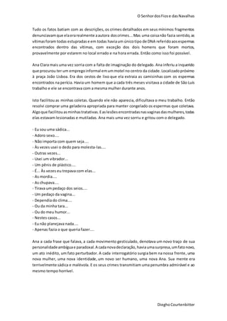 O SenhordosFiose dasNavalhas
DieghoCourtenbitter
Tudo os fatos batiam com as descrições, os crimes detalhados em seus mínimos fragmentos
denunciavamque elaerarealmente aautora doscrimes...Mas uma coisanão fazia sentido,as
vítimasforam todas estupradas e em todas haviaum únicotipo de DNA referidoaosespermas
encontrados dentro das vítimas, com exceção dos dois homens que foram mortos,
provavelmente por estarem no local errado e na hora errada. Então como isso foi possível.
Ana Clara mais uma vez sorria com a falta de imaginação do delegado. Ana inferiu a inquerido
que procurou ter um empregoinformal emummotel no centro da cidade.Localizadopróximo
à praça João Lisboa. Era dos cestos de lixo que ela extraia as camisinhas com os espermas
encontrados na perícia. Havia um homem que a cada três meses visitava a cidade de São Luís
trabalho e ele se encontrava com a mesma mulher durante anos.
Isto facilitou as minhas coletas. Quando ele não aparecia, dificultava o meu trabalho. Então
resolvi comprar uma geladeira apropriada para manter congelado os espermas que coletava.
Algoque facilitouasminhastratativas.Easlesõesencontradasnasvaginasdasmulheres,todas
elas estavam lesionadas e mutiladas. Ana mais uma vez sorriu e gritou com o delegado.
- Eu sou uma sádica...
- Adoro sexo....
- Não importa com quem seja....
- Às vezes usei o dedo para molesta-las....
- Outras vezes...
- Usei um vibrador...
- Um pênis de plástico....
- É... Às vezes eu trepava com elas...
- As mordia....
- As chupava....
- Tirava um pedaço dos seios....
- Um pedaço da vagina...
- Dependia do clima....
- Ou da minha tara...
- Ou do meu humor...
- Nestes casos...
- Eu não planejava nada....
- Apenas fazia o que queria fazer....
Ana a cada frase que falava, a cada movimento gesticulado, denotava um novo traço de sua
personalidadeambíguae paradoxal. A cadanovadeclaração, haviaumasurpresa,umfatonovo,
um ato inédito, um fato perturbador. A cada interrogatório surgia bem na nossa frente, uma
nova mulher, uma nova identidade, um novo ser humano, uma nova Ana. Sua mente era
terrivelmente sádica e malévola. E os seus crimes transmitiam uma penumbra admirável e ao
mesmo tempo horrível.
 