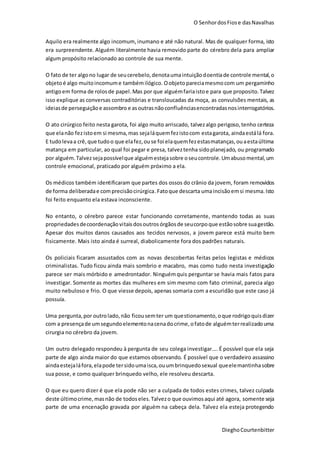 O SenhordosFiose dasNavalhas
DieghoCourtenbitter
Aquilo era realmente algo incomum,inumano e até não natural. Mas de qualquer forma, isto
era surpreendente. Alguém literalmente havia removido parte do cérebro dela para ampliar
algum propósito relacionado ao controle de sua mente.
O fato de ter algono lugar de seucerebelo,denotaumaintuiçãodoentiade controle mental,o
objetoé algo muitoincomume tambémilógico. Oobjetopareciamesmocom um pergaminho
antigoem forma de rolosde papel. Mas por que alguémfariaistoe para que proposito.Talvez
isso explique as conversas contraditórias e transloucadas da moça, as convulsões mentais, as
ideiasde perseguiçãoe assombro e asoutras nãoconfluênciasencontradasnosinterrogatórios.
O ato cirúrgico feito nesta garota, foi algo muito arriscado, talvezalgo perigoso,tenho certeza
que elanão fezistoem si mesma,mas sejaláquemfezistocom estagarota, aindaestálá fora.
E tudolevaa crê,que tudoo que elafez,ouse foi elaquemfezestasmatanças,ouaestaúltima
matança em particular, ao qual foi pegar e presa, talveztenha sidoplanejado, ou programado
por alguém.Talvezsejapossívelque alguémestejasobre oseucontrole.Umabusomental,um
controle emocional, praticado por alguém próximo a ela.
Os médicos também identificaram que partes dos ossos do crânio da jovem, foram removidos
de forma deliberadae comprecisãocirúrgica.Fatoque descarta umaincisãoemsi mesma.Isto
foi feito enquanto ela estava inconsciente.
No entanto, o cérebro parece estar funcionando corretamente, mantendo todas as suas
propriedadesdecoordenaçãovitaisdosoutros órgãosde seucorpoque estãosobre suagestão.
Apesar dos muitos danos causados aos tecidos nervosos, a jovem parece está muito bem
fisicamente. Mais isto ainda é surreal, diabolicamente fora dos padrões naturais.
Os policiais ficaram assustados com as novas descobertas feitas pelos legistas e médicos
criminalistas. Tudo ficou ainda mais sombrio e macabro, mas como tudo nesta investigação
parece ser mais mórbido e amedrontador. Ninguémquis perguntar se havia mais fatos para
investigar. Somente as mortes das mulheres em sim mesmo com fato criminal, parecia algo
muito nebuloso e frio. O que viesse depois, apenas somaria com a escuridão que este caso já
possuía.
Uma pergunta,por outrolado,não ficousemter um questionamento,oque rodrigoquisdizer
com a presençade umsegundoelementonacenadocrime,ofatode alguémterrealizadouma
cirurgia no cérebro da jovem.
Um outro delegado respondeu à pergunta de seu colega investigar.... É possível que ela seja
parte de algo ainda maior do que estamos observando. É possível que o verdadeiro assassino
aindaestejaláfora,elapode tersidoumaisca,ouumbrinquedosexual queelemantinhasobre
sua posse, e como qualquer brinquedo velho, ele resolveu descarta.
O que eu quero dizer é que ela pode não ser a culpada de todos estes crimes, talvez culpada
deste últimocrime,masnão de todoseles.Talvezo que ouvimosaqui até agora, somente seja
parte de uma encenação gravada por alguém na cabeça dela. Talvez ela esteja protegendo
 