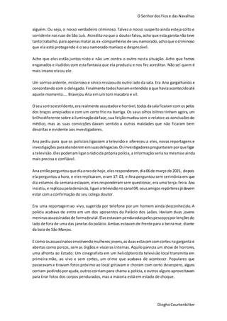 O SenhordosFiose dasNavalhas
DieghoCourtenbitter
alguém. Ou seja, o nosso verdadeiro criminoso. Talvez o nosso suspeito ainda esteja solto e
sorridente nasruas de São Luís. Acreditonoque o doutorfalou,acho que esta garota não teve
tantotrabalho,para apenasmatar as ex-companheirasde seunamorado,achoque ocriminoso
que ela está protegendo é o seu namorado maníaco e desprezível.
Acho que eles estão juntos nisto e não um contra o outro nesta situação. Acho que fomos
enganados e iludidos com esta fantasia que ela produziu e nos fez acreditar. Não sei quem é
mais insano ela ou ele.
Um sorriso ardente, misterioso e sínico ressoou do outro lado da sala. Era Ana gargalhando e
concordando com o delegado.Finalmente todoshaviamentendido oque haviaacontecidoaté
aquele momento.... Bravejou Ana em um tom macabro e vil.
Oseusorrisoestridente,erarealmente assustadore horrível,todosdasalaficaramcomospelos
dos braços arrepiados e com um certo frio na barriga. Os seus olhos biltres tinham agora, um
brilhodiferente sobre ailuminaçãodaface,sua feiçãomudoucom o relatoe as conclusõesdo
médico, mas as suas convicções davam sentido a outras maldades que não ficaram bem
descritas e evidente aos investigadores.
Ana pediu para que os policiais ligassem a televisão e ofereceu a eles, novas reportagens e
investigaçõesparaatenderememsuasdelegacias.Osinvestigadorespreguntaramporque ligar
a televisão.Elespoderiamligarorádioda própriapolícia, a informaçãoseriana mesmae ainda
mais precisa e confiável.
Anaentãoperguntouque diaeraode hoje,elesresponderam, dia06de março de 2021, depois
ela perguntou a hora, e eles replicaram, eram 17: 03, e Ana perguntou sem cerimônia em que
dia estamos da semana estavam, eles responderam sem questionar, era uma terça-feira. Ana
insistiu, e replicoupeladenúncia, liguei atelevisãonocanal 04, seusamigosrepórteresjádevem
estar com a confirmação do seu colega doutor.
Era uma reportagem ao vivo, sugerida por telefone por um homem ainda desconhecido. A
polícia acabava de entra em um dos aposentos do Palácio dos Leões. Haviam duas jovens
meninasassassinadasde formabrutal.Elasestavampenduradaspelospescoçosporlençõesdo
lado de fora de uma das janelasdopalácio.Ambas estavamde frente para a beiramar, diante
da baia de São Marcos.
E como osassassinatosenvolvendomulheresjovens,asduasestavamcomcortesnagarganta e
abertas como porcos, sem as órgãos e vísceras internas. Aquilo parecia um show de horrores,
uma afronta ao Estado. Um cinegrafista em um helicópteroda televisão local transmitia em
primeira mão, ao vivo e sem cortes, um crime que acabava de acontecer. Populares que
passeavam e tiravam fotos próximo ao local gritavam e choram com certo desespero, alguns
corriam pedindoporajuda, outroscorriam para chama a polícia,e outros alguns aproveitavam
para tirar fotos dos corpos pendurados, mas a maioria está em estado de choque.
 