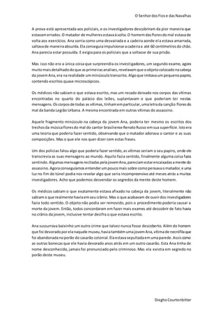 O SenhordosFiose dasNavalhas
DieghoCourtenbitter
A prova está apresentada aos policiais, e os investigadores descobriram da pior maneira que
estavamerrados.O matador de mulheresestavaàsolta.O homemdasfloresdomal estavade
volta aos exercícios. Ana sorria como uma desvairada e a cadeira aonde ela estava amarrada,
saltavade maneiraabsurda.Ela conseguiaimpulsionaracadeiraa até 60 centímetrosdo chão.
Ana parecia estar possuída. E exigia para os policiais que a soltasse de sua prisão.
Mas isso não era a única coisa que surpreendia os investigadores, um segundo exame, agora
muitomaisdetalhadodoque asprimeirasanalises,revelavamque oobjetocolocadonacabeça
da jovemAna,era na realidade umminúsculotranscrito.Algoque imitavaum pequenopapiro,
contendo escritos quase microscópicos.
Os médicos não sabiam o que estava escrito, mas um recado deixado nos corpos das vítimas
encontradas no quarto do palácio dos leões, suplantavam o que poderiam ter nestas
mensagens.Oscorposde todas as vítimas,tinhamemparticular,umaletrada canção floresdo
mal da banda Legião Urbana. A mesma encontrada em outras vítimas do assassino.
Aquele fragmento minúsculo na cabeça da jovem Ana, poderia ter mesmo os escritos dos
trechosda músicafloresdo mal do cantor brasiliense RenatoRusso emsua superfície. Istoera
uma teoria que poderia fazer sentido, observando que o matador adorava o cantor e as suas
composições. Mas o que ele nos quer dizer com estas frases.
Um dos policias falou algo que poderia fazer sentido,as vítimas seriam o seu papiro, onde ele
transcrevia as suas mensagens ao mundo. Aquilo fazia sentido, finalmente alguma coisa fazia
sentindo. AlgumasmensagensrecitadaspelajovemAna,pareciamestarencaixadasamente do
assassino. Agoraconseguíamosentenderumpoucomais sobre comopensavaomatador, e uma
luz no fim do túnel podia nos revelar algo que seria incompreensivo até meses atrás a muitos
investigadores. Acho que podemos desvendar os segredos da mente deste homem.
Os médicos sabiam o que exatamente estava afixado na cabeça da jovem, literalmente não
sabiamo que realmente haviaemseucrânio. Mas o que acabavam de ouvirdos investigadores
fazia todo sentido. O objeto não podia ser removido, pois o procedimento poderia causar a
morte da jovem. Então, todos concordaram em fazer mais exames até descobrir de fato havia
no crânio da jovem, inclusive tentar decifra o que estava escrito.
Ana sussurrava baixinho um outro crime que talvez nunca fosse descoberto. Além do homem
que foi devoradoporelanaquele museu,haviatambémumajovemAna,vítimade necrófilaque
foi abandonadanoporão do casarão colonial.Elaestavasepultadaemumaparede.Assiscomo
as outras bonecas que ele havia devorado anos atrás em um outro casarão. Esta Ana tinha de
nome desconhecido, jamais foi pronunciado pelo criminoso. Mas ela existia em segredo no
porão deste museu.
 