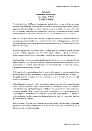 O SenhordosFiose dasNavalhas
DieghoCourtenbitter
Capitulo XV
Um Matador IncontroláveL
Uma Coleção de Ana´s
A Minha 10° Vitima
A polícia do Estado do Maranhão estava quase que completa em seu contingente, muitos
soldadosestavamapostosasportasdoPaláciodosLeões,apolíciafederal tambémfoiacionada,
a políciacivil tambémchegavapara fazera perícia,enquantoforçatática da políciamilitarfazia
um cerco sobre o palácio na esperança de ainda encontra o criminoso e prendê-lo. A ROTAM
também fazia um cerco sobre os arredores da sede do Governo do Estado do Maranhão.
Mas tudo foi feito sem sucesso, não havia vestígio do criminoso, o homem era um ser
sobrenatural,umacriaturadastrevas,umserdo mal.A políciaverificouque ascâmerashaviam
sido desligadasa meia hora atrás. E os funcionários relataram que as vítimas eram cozinheiras
do Palácio dos Leões.
Mas como alguém entra e sair de um lugar tão grande e vigiado como este, sem ser visto por
ninguéme aindaconsegue convencerduasmulheresasaíremde seuspostosde trabalho,leva-
as até o quarto onde dormem o governador e faz o que fez. Como tudo isso foi possível.
A políciatinhapresaemremoveroscorposdolocal.A mídiatonouoscrimesemalgopirotécnico
e fantasmagórico.Umacortinade suspense se levantavasobre ohomemque ninguémsabiaas
características de seurosto.A especulaçãode que ummaníaco andava entre pessoasnormais,
causava pânico e temor na população.
A delegacia registrava mais três sumiços de jovens mulheres com as mesmas características
encontradas nas cenas do crime de hoje. A manhã estava tensa, confusa e cheia de horror. Os
delegadosjásabiamqueasduasmulheresencontradasnopaláciodosleões,nãotinham relação
com estes novos casos.
As famílias pediam para que a polícia agisse rápido. Mas como prender alguém que não deixa
pistas e rastros. O criminoso estava fazendo um mosaico maior que a sua tela. E o caos ficou
instalado na cidade. A polícia fazia cerco em toda a cidade, entrando em cada bairros, vilas,
cortiços e barracos. Houver também diligencias a condomínios e a casas de alto padrão.
Qualquer pessoa com históricos de crimes sexuais, estavam sendo checados. As páginas e
endereços digitais também estavam sendo vasculhados. Mas nada era encontrado. A polícia
estava caçando um fantasma.
Muitas mulheres de nome Ana, trancavam-se em suas casas e o medo tomava proporções
gigantescas. Estávamos fazendo o possível relatou um dos investigares ao jornal local. Mas o
criminoso ainda não foi identificado.
 
