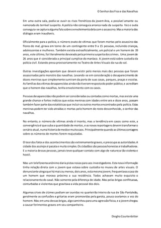 O SenhordosFiose dasNavalhas
DieghoCourtenbitter
Em uma outra sala, podia se ouvir os risos frenéticos da jovem Ana, a possível amante ou
namorada do terrível suspeito. A polícia não conseguia arranca nada da suspeita. Vez e outra
conseguia-secapturaalgumafalasobreoenvolvimentodelacomoassassino.Masamaioriados
diálogos eram inaudíveis.
Oficialmente para a polícia, o número exato de vítimas que foram mortas pelo assassino das
flores do mal, girava em torno de um contingente entre 9 a 15 pessoas, incluindo crianças,
adolescentes e mulheres. Também existia extraoficialmente, um policial e um homem de 39
anos, este último, foi literalmente devorado pelaprimeirasuspeitadoscrimes. Uma jovemde
26 anos que é considerada a principal cumplice do maníaco. A jovem está sobre custodia da
polícia civil. Estando presa provisoriamente no Teatro de Artes Visuais da rua do sol.
Outras investigações apontam que devem existir pelo menos mais dez pessoas que foram
assassinadas pelo monstro das navalhas. Levando-se em consideração o desaparecimento de
dozes meninas que simplesmente sumiram da porta de suas casas, parques, praças e escolas.
Asfamíliasdasvítimasdesaparecidasaindanãotiveramrespostadopoderpúblico,e acreditam
que o homem das navalhas, tenha envolvimento com os casos.
Pessoasdesaparecidasnãopodemserconsideradasou contadascomomortas,masexiste uma
grande chance e fortes indícios que estas meninascom idades entre seis e doze anos, possam
tambémfazerparte dasestatísticasque incluirosoutrosmortosencontradospela polícia.Estas
meninas podem ter sido atraídas e mortas pelo homem de rosto desconhecido, o senhor das
navalhas.
No entanto, o número de vítimas ainda é incerto, mas a tendência em casos como este, a
convergênciaé que subaa quantidade de mortos,e asnovasreportagensdevemtransformaro
cenárioatual,numahisteriademedoe muitocaos.Principalmentequandoasúltimascontagens
sobre os números de mortes forem reajustadas.
O teordos fatose dos acontecimentossão extremamentegraves,e preocupaasautoridades.A
cidade dosazulejosé pacatae muitosimples.Oscidadãossãopessoashonestase trabalhadoras.
E a maioria dessas pessoas,jamais teve qualquer contato com algo de natureza tão violenta e
hostil.
Mas um telefonemaanônimodariapistasnovaspara aos investigadores.Estanovainformação
tinha relação direta com a jovem que estava sobre custodia no museu de artes visuais. O
denunciante alegaque há maisoumenos,doisanos,estamesmajovem, frequentavaacasa de
um homem que morava próximo a sua residência. Todos achavam muito esquisito o
relacionamentodo casal. Não somente pela diferença de idade. Mas pelas brigas conflituosas,
conturbadas e violentas que gravitava a vida pessoal dos dois.
Algumas crises de ciúmes podiam ser ouvidas no quarteirão inteiro da rua de São Pantaleão,
geralmente as confusões e gritarias eram promovidas pela garota, pouco ouvíamos a voz do
homem.Mas emuma dessasbrigas,algocaminhouparauma agressãofísica,e a jovemchegou
a causar ferimentos graves em seu companheiro.
 