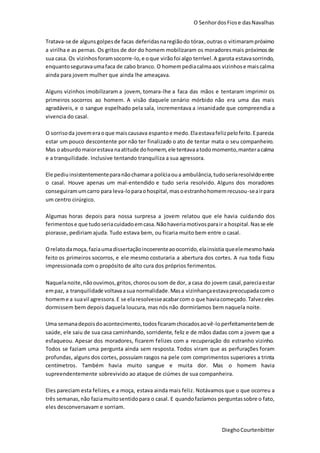 O SenhordosFiose dasNavalhas
DieghoCourtenbitter
Tratava-se de alguns golpesde facas deferidasnaregiãodo tórax,outras o vitimarampróximo
a virilha e as pernas. Os gritos de dor do homem mobilizaram os moradoresmais próximosde
sua casa. Os vizinhosforamsocorre-lo,e oque virãofoi algo terrível.A garota estavasorrindo,
enquantoseguravaumafaca de cabo branco. O homempediacalmaaos vizinhose maiscalma
ainda para jovem mulher que ainda lhe ameaçava.
Alguns vizinhos imobilizaram a jovem, tomara-lhe a faca das mãos e tentaram imprimir os
primeiros socorros ao homem. A visão daquele cenário mórbido não era uma das mais
agradáveis, e o sangue espelhado pela sala, incrementava a insanidade que compreendia a
vivencia do casal.
O sorrisoda jovemeraoque maiscausava espantoe medo.Elaestavafelizpelofeito.Eparecia
estar um pouco descontente por não ter finalizado o ato de tentar mata o seu companheiro.
Mas oabsurdomaiorestava naatitude dohomem,ele tentavaatodomomento,manteracalma
e a tranquilidade. Inclusive tentando tranquiliza a sua agressora.
Ele pediuinsistentementeparanãochamara políciaoua ambulância,tudoseriaresolvidoentre
o casal. Houve apenas um mal-entendido e tudo seria resolvido. Alguns dos moradores
conseguiramumcarro para leva-loparaohospital,masoestranhohomemrecusou-seairpara
um centro cirúrgico.
Algumas horas depois para nossa surpresa a jovem relatou que ele havia cuidando dos
ferimentose que tudoseriacuidadoemcasa.Nãohaveriamotivosparair a hospital.Nasse ele
piorasse, pediriam ajuda. Tudo estava bem, ou ficaria muito bem entre o casal.
Orelatodamoça, faziaumadissertaçãoincoerenteaoocorrido,elainsistia queelemesmohavia
feito os primeiros socorros, e ele mesmo costuraria a abertura dos cortes. A rua toda ficou
impressionada com o propósito de alto cura dos próprios ferimentos.
Naquelanoite,nãoouvimos,gritos,chorosousom de dor, a casa do jovem casal,pareciaestar
empaz, a tranquilidade voltavaasua normalidade.Masa vizinhançaestavapreocupadacomo
homeme a suavil agressora.E se elaresolvesseacabarcom o que haviacomeçado.Talvezeles
dormissem bem depois daquela loucura, mas nós não dormiríamos bem naquela noite.
Uma semanadepoisdoacontecimento,todosficaramchocadosaovê-loperfeitamentebemde
saúde, ele saiu de sua casa caminhando, sorridente, feliz e de mãos dadas com a jovem que a
esfaqueou. Apesar dos moradores, ficarem felizes com a recuperação do estranho vizinho.
Todos se faziam uma pergunta ainda sem resposta. Todos viram que as perfurações foram
profundas, alguns dos cortes, possuíam rasgos na pele com comprimentos superiores a trinta
centímetros. Também havia muito sangue e muita dor. Mas o homem havia
supreendentemente sobrevivido ao ataque de ciúmes de sua companheira.
Eles pareciam esta felizes, e a moça, estava ainda mais feliz. Notávamos que o que ocorreu a
três semanas,não faziamuitosentidopara o casal. E quandofazíamos perguntassobre o fato,
eles desconversavam e sorriam.
 