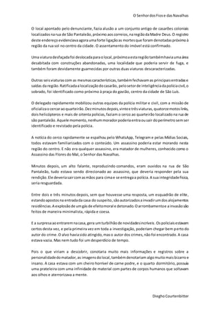 O SenhordosFiose dasNavalhas
DieghoCourtenbitter
O local apontado pelo denunciante,fazia alusão a um conjunto antigo de casarões coloniais
localizadosnarua de São Pantaleão,próximo aoscorreios,naregiãodaMadre Deus.O registro
deste endereço evidenciavaagoraumaforte ligaçãoas mortesque foram denotadaspróximoà
região da rua sol no centro da cidade. O assentamento do imóvel está confirmado.
Uma viaturadesfaçadafoi deslocadaparaolocal,próximoaestaregiãotambémhaviaumaárea
desabitada com construções abandonadas, uma localidade que poderia servir de fuga, e
também foram devidamente guarnecidas por outras duas viaturas descaracterizadas.
Outras seisviaturascom as mesmascaracterísticas,tambémfechavamas principaisentradase
saídas da região.Ratificadaalocalizaçãodocasarão, pelosetorde inteligênciadapolíciacivil,o
sobrado, foi identificado como próximo à praça do gavião, centro da cidade de São Luís.
O delegado rapidamente mobilizou outras equipes da polícia militar e civil, com a missão de
oficializao cercaraoquarteirão.Dezminutosdepois,vintee trêsviaturas,quatorzemotoslinks,
dois helicópteros e mais de oitenta policias,faziam o cerco ao quarteirão localizado na rua de
são pantaleão.Aquele momento,nenhummoradorpoderiaentraousair doperímetro semser
identificado e revistado pela polícia.
A notícia do cerco rapidamente se espalhou pelo WhatsApp, Telegram e pelas Mídias Sociais,
todos estavam familiarizados com o conteúdo. Um assassino poderia estar morando nesta
região do centro. E não era qualquer assassino, era matador de mulheres, conhecido como o
Assassino das Flores do Mal, o Senhor das Navalhas.
Minutos depois, um alto falante, reproduzindo comandos, eram ouvidos na rua de São
Pantaleão, tudo estava sendo direcionado ao assassino, que deveria responder pela sua
rendição. Ele deveriasaircomasmãos para cimae se entregaa polícia. A sua integridadefísica,
seria resguardada.
Entre dois e três minutos depois, sem que houvesse uma resposta, um esquadrão de elite,
estandoapostosna entradada casa do suspeito,sãoautorizadosainvadirumdosalojamentos
residências.A explosãode umgásde efeitomoral e detonado.Oarrombamentoe ainvasãosão
feitos de maneira minimalista, rápida e coesa.
E a surpresaaoentraremnacasa,gera umturbilhãode novidadesincríveis.Ospoliciaisestavam
certos desta vez, e pela primeira vez em toda a investigação, poderiam chegar bem perto do
autor do crime. O alvo haviasido atingido,maso autor dos crimes,não foi encontrado.A casa
estava vazia. Mas nem tudo foi um desperdício de tempo.
Pois o que viriam a descobrir, conotaria muito mais informações e registros sobre a
personalidadedomatador,as imagensdolocal,tambémdenotariam algomuitomaisbizarroe
insano. A casa estava com um cheiro horrível de carne podre, e o quarto dormitório, possuía
uma prateleira com uma infinidade de material com partes de corpos humanos que soltavam
aos olhos e aterrorizava a mente.
 