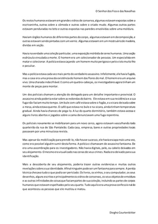 O SenhordosFiose dasNavalhas
DieghoCourtenbitter
Os restoshumanosestavamemgrandes vidrosde conserva,algumasestavamexpostassobre a
escrivaninha, outras sobre a cômoda e outras sobre o criado mudo. Algumas outras partes
estavam penduradas no teto e outras expostas nas paredes envolvidas sobre uma moldura.
Haviam órgãoshumanosde diferentespartesdocorpo, algumasestavamemdecomposição,e
outrasestavamsendopintadascomumverniz.Algumasestavamemummostruáriode madeira,
dividas em seção.
Havianaverdade umacoleçãoparticular,umaexposiçãomórbidadesereshumanos.Umaseção
esdrúxula vinculada a morte. O homem era um colecionador de pessoas. Um especialista em
matar e colecionar.A políciaestavacaçando um homemmuitoperigosoe pelovistomuitofrio
e peculiar.
Mas a políciaestavacadavezmais pertodoverdadeiroassassino.Infelizmente,elehaviafugido,
mas a casa era uma provada existênciado homemdasfloresdomal. Ohomemeraum arquivo
vivo.Umacharada indecifrável.Ecomoumquebra-cabeças,osinvestigadoresagoratinhamum
monte de peças para montar.
Um dos policiais chamam a atenção do delegado para um detalhe importante e provincial. O
assassino aindapoderiaestarsobre asredondasdobairro. Ele estavaemsuaresidênciae asua
fuganão faziammuitotempo.Umbule com café estavasobre o fogão,e a xicara deixadasobre
a mesa,aindaestavaquente.O café que estava no bule e na xicara,aindatinhamtemperatura
gradual. Ainda havia chances de pega-lo. A luz do quarto dormitório, também estava acessa e
alguns livros abertos e jogados sobre a cama denunciavam uma fuga repentina.
Os policiais novamente se mobilizaram para um novo cerco, agora estavam vasculhando todo
quarteirão da rua de São Pantaleão. Cada casa, empresa, bares e outras propriedades locais
passavam por uma minuciosa revista.
Mas apesarda mobilizaçãoparaprendê-lo, nãohouve sucesso,ele haviaescapamaisuma vez,
como era possível alguémsumirdestaforma.A políciao chamavam de assassinofantasma.Ele
era uma assombração para os investigadores. Não havia digitais, pele, ou cabelo deixados em
seualojamento.Omesmoeravisualizadonascenasde seuscrimes.Nadaera deixadoparasua
identificação.
Mais a descoberta de seu alojamento, poderia trazer outras evidencias e muitas outras
revelaçõessobreasuaidentidade. Afinalninguémpodeserumfantasmaparasempre. A perícia
técnicachecava tudoo que podiaser periciado.Oslivros,osvinhos,oseucomputador,osseus
desenhos,algunsescritose principalmenteosvidrosde conservas,osseusobjetosde emoldura
e as outrasinfinidadesde coisasque faziampartesde suacoleção,incluindoaspartesde corpos
humanosque estavamespelhadospeloseuquarto.Tudoaquiloeraumaprovaconfessionaldo
que aconteceu as pessoas que ele mutilou e matou.
 