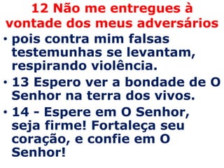 12 Não me entregues à
 vontade dos meus adversários
• pois contra mim falsas
  testemunhas se levantam,
  respirando violência.
• 13 Espero ver a bondade de O
  Senhor na terra dos vivos.
• 14 - Espere em O Senhor,
  seja firme! Fortaleça seu
  coração, e confie em O
  Senhor!
 