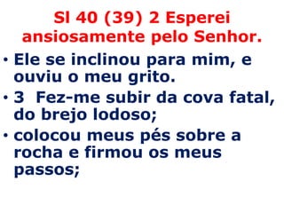 Sl 40 (39) 2 Esperei
   ansiosamente pelo Senhor.
• Ele se inclinou para mim, e
  ouviu o meu grito.
• 3 Fez-me subir da cova fatal,
  do brejo lodoso;
• colocou meus pés sobre a
  rocha e firmou os meus
  passos;
 