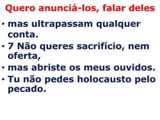 Quero anunciá-los, falar deles
• mas ultrapassam qualquer
  conta.
• 7 Não queres sacrifício, nem
  oferta,
• mas abriste os meus ouvidos.
• Tu não pedes holocausto pelo
  pecado.
 