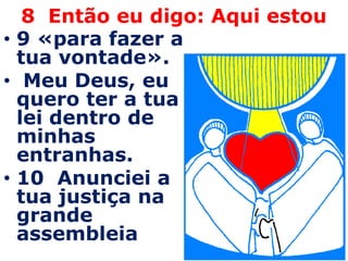 8 Então eu digo: Aqui estou
• 9 «para fazer a
  tua vontade».
• Meu Deus, eu
  quero ter a tua
  lei dentro de
  minhas
  entranhas.
• 10 Anunciei a
  tua justiça na
  grande
  assembleia
 