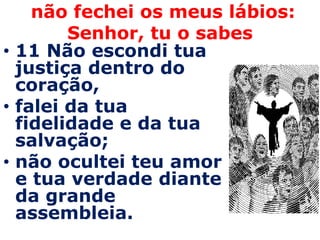 não fechei os meus lábios:
        Senhor, tu o sabes
• 11 Não escondi tua
  justiça dentro do
  coração,
• falei da tua
  fidelidade e da tua
  salvação;
• não ocultei teu amor
  e tua verdade diante
  da grande
  assembleia.
 