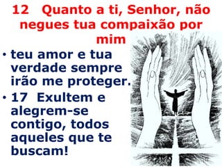12 Quanto a ti, Senhor, não
    negues tua compaixão por
              mim
• teu amor e tua
  verdade sempre
  irão me proteger.
• 17 Exultem e
  alegrem-se
  contigo, todos
  aqueles que te
  buscam!
 
