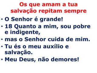 Os que amam a tua
  salvação repitam sempre
• O Senhor é grande!
• 18 Quanto a mim, sou pobre
  e indigente,
• mas o Senhor cuida de mim.
• Tu és o meu auxílio e
  salvação.
• Meu Deus, não demores!
 