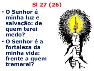 Sl 27 (26)
• O Senhor é
  minha luz e
  salvação: de
  quem terei
  medo?
• O Senhor é a
  fortaleza da
  minha vida:
  frente a quem
  tremerei?
 